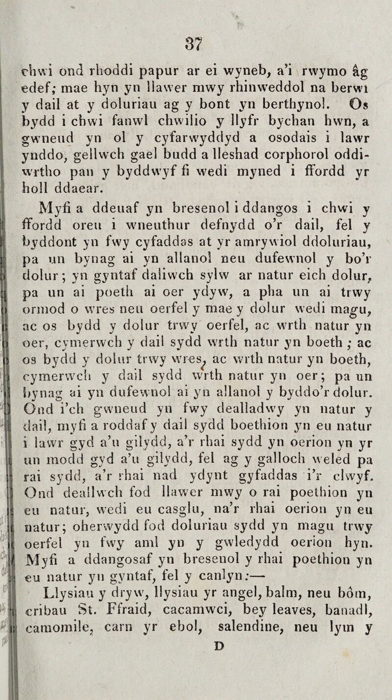 rliwi or.d rhoddi papur ar ei wyneb, a’i rwymo âg edef,* mae hyn yn liawer mwy rhinweddol na berwi y dail at y doluriau ag y bont yn berthynol. Os bydd i chwi fanwi chwilio y llyfr bychan hwn, a gwneud yn ol y cyfarwyddyd a osodais i ìawr ynddo, gellwch gaei budd a lleshad corphorol oddi- wrtho pan y byddwyf fì wedi myned i ffordd yr hoil ddaear. Myfi a ddeuaf yn breseno! i ddangos i chwd y ffordd oreu i wneuthur defnydd o’r dail, fel y byddont yn fwy cyfaddas at yr amrywiol ddoluriau, pa un bynag ai yn ailanol neu dufewnol y bo’r dolur; yn gyntaf daliwch sylw ar natur eich dolur, pa un ai poeth ai oer ydyw, a pha un ai trwy ormod o wres neu oerfel y mae y dolur wedi magu, ac os bydd y doiur trwy oerfel, ac wrth natur yn oer, cymerwch y daii sydd wrth natur yn boeth ; ac os bydd y doiur trwy wres, ac wrth natur yn boeth, cymerwch y dail sydd wrth natur yn oer; pa un bynag ai yn dufewnol ai yo allanol y byddo’r dolur. Ond i’ch gwneud yn fwy dealladwy yn natur y dail, myfi a roddaf y daii sydd boethion yn eu natur i iawr gyd a’u gilydd, a’r rhai sydd yn oerion yn yr un modd gyd a’u giiydd, fel ag y galloch weled pa rai sydd, a’r rhai nad ydynt gyfaddas i’r clwyf. Ond deailwch fod llawer mwy o rai poethion yn eu natur, wedi eu casglu, na’r rhai oerion yn eu uatur; oherwydd fod doluriau sydd yn magu trwy oerfei yn fwy aml yn y gwledydd oerion hyn. Myfi a ddangosaf yn bresenoì y rhai poethion yn eu natur yn gyntaf, fel y canlyn:— Liysiau y dryw, llysiau yr angel,balm, neu bôm, cribau St. Ffraid, cacamwci, bey leaves, banadl, camomìle, carn yr ehoi, salendine, neu lym y D