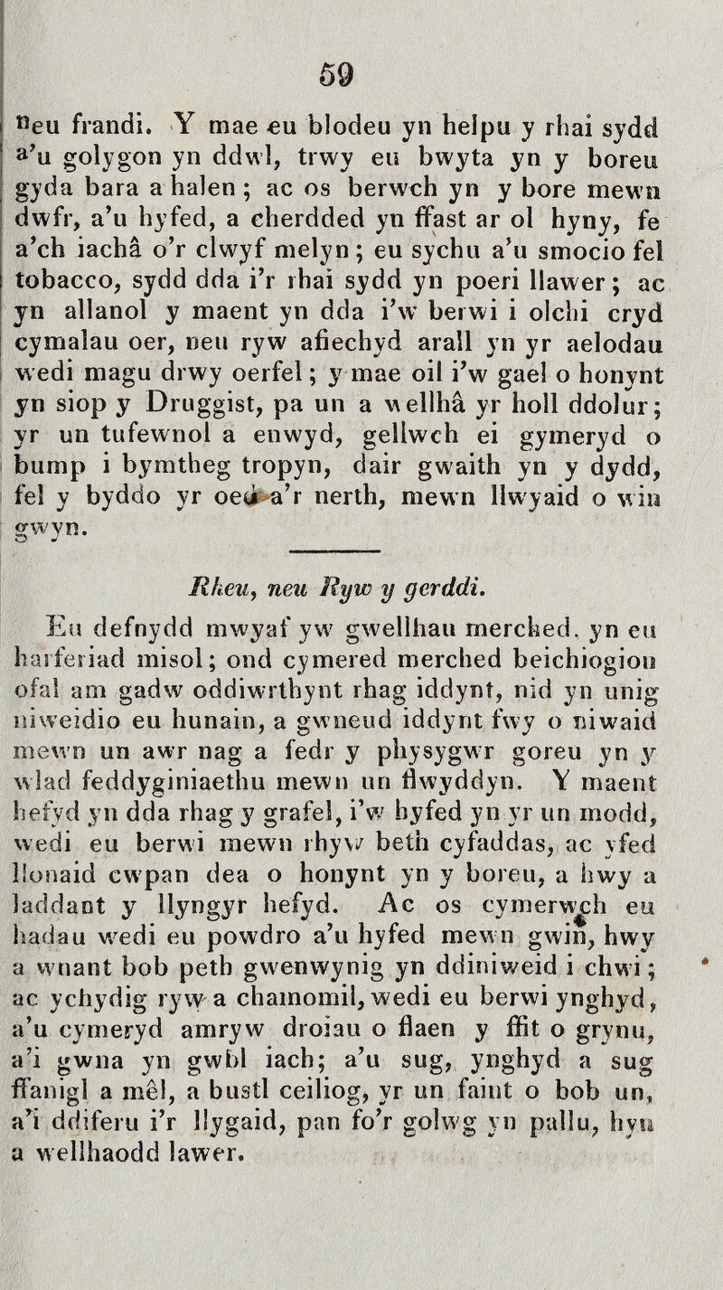 neu frandi. Y mae eu blodeu yn heipu y rhai sydd a’u golygon yn ddwl, trwy eu bwyta yn y boreu gyda bara a halen ; ac os berwch yn y bore mewn dwfr, a’u hyfed, a cherdded yn ffast ar ol hyny, fe a’ch iachâ o’r clwyf melyn; eu sychu a’u smocio fel tobacco, sydd dda i’r rhaì sydd yn poeri llawer; ac yn allanol y maent yn dda i’w berwi i olchi cryd cymalau oer, neu ryw afiechyd arall yn yr aelodau wedi magu drwy oerfel; y mae oil i’w gael o honynt yn siop y Druggist, pa un a wellhâ yr holl ddolur; yr un tufewnol a enwyd, geliwch ei gymeryd o bump i bymtheg tropyn, dair gwaith yn y dydd, feî y byddo yr oeò a’r nerth, mewn llwyaid o win gwyn. RheUy neu Ryw y gerddi. Eu defnydd mwyaf yw gwelihau merched, yn eu haiferiad misol; ond cymered merched beichiogiou ofaì am gadw oddiwrtbynt rhag iddynî, nid yn unig îiiweidio eu hunain, a gwneud iddynt fwy o niwaid mewn un awr nag a fedr y physygwr goreu yn y wiad feddyginiaethu mewn un fiwyddyn. Y maent hefyd yn dda rhag y grafel, i’w hyfed yn.yr un modd, wedi eu berwi inewn rhyv/ beth cyfaddas, ac yfed ìionaid cwpan dea o honynt yn y boreu, a hwy a îaddant y llyngyr hefyd. Ac os cymerw^h eu hadau wedi eu powdro a’u hyfed mewn gwin, hwy a wnant bob petb gwenwynig yn ddiniweid i chwi; ac ychydig ryw a chamomil, wedi eu berwiynghyd, a’u cymeryd amryw droiau o flaen y ffit o grynu, a’i gwna yn gwbl iach; a’u sug, ynghyd a sug ffanigì a mêl, a bustl ceiliog, yr un faint o bob irn, a’i ddiferu i’r llygaid, pan fo’r golwg vn pallu, hyn a wellhaodd lawer.