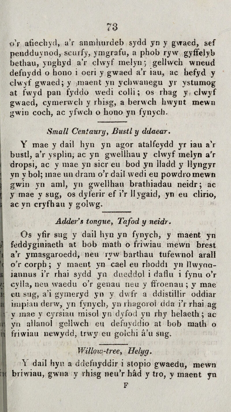 *7 Q 4 O o’r afiecbyd, a5r anmhurdeb sydd yn y gwaed, sef pendduynod, scurfy, ymgrafu, a phob ryw gyffelyb bethau, ynghyd a’r clwyf meîyn; gellwch wneud defnydd o hono i oeri y gwaed a’r iau, ac íiefyd y clwyf gwaed;y >maent yn ychwanegu yr ystumog at fwyd pan fyddo wedi colli; os rhag y* clwyf gwaed, cymerwch y rhisg, a berwch hwynt mewn gwin coch, ac yfwch o hono yn fynych. Small Centaury, Bustl y ddaear. Y mae y dail hyn yn agor atalfeydd yr iau aV bustî, a’r ysplm, ac yn gwellhau y clwyf meîyn a#r dropsi, ac y mae yn sicr eu bod yn Iladd y lìyngyr yn y bol; mae un dram o’r dail wedi eu powdromewn gwin yn aml, yn gwellhau brathiadau neidr; ac y mae y sug, os dyferir ef i’r Hygaid, yn eu clirio, ac yn cryfhau y golwg. Adder’s tongue, Tafod y neidr. Os yfir sug y dail hyu yn fynych, y maenfc yn feddyginiaeth at bob math o friwiau mëwn brest aV ymasgaroedd, neu ryw barthau tufewnol arall ( o'r corph; y maent yn cael eu rhoddi yn ìlwyna- ìì iannus i’r rhai sydd yn dueddol i daíîu i fynu o’r cyila, neu waedu o’r genau neu y ffroenau; y mae j; eu sug, a’i gymeryd yn y dwfr a ddistillir oddiar |tj irupiau derw, yn fynych, yn rhagorol dda i’r rhai ag ìi y mae y cyrsiau misol yn dyfod yn rhy helaeth; ac íji yn aìlanoí gellwch eu defnyddio at bob math o i friwiau newydd, trwy eu goîchi â’u sug. Willow-tree, Helyg. Y dail hyti a ddefnyddir i síopio gwaedu, mewn briwiau, gwna y rhisg neu’r hâd y tro, y maent yn F