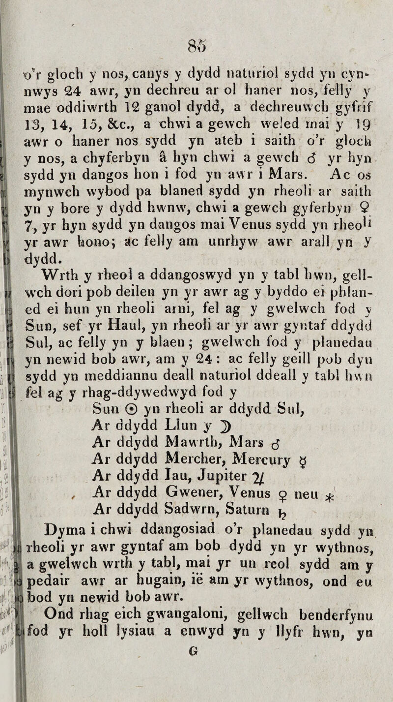 o'r gloch y nos, canys y dydd naturiol sydd yn cyn- nwys 24 awr, yn dechreu ar ol haner nos, felly y mae oddiwrth 12 ganol dydd, a dechreuwch gyfrif 13, 14, 15, &c., a chwi a gewch weled iriai y ]Q awr o haner nos sydd yn ateb i saith o’r gloch y nos, a chyferbyn â hyn chwi a gewch <5 yr hyn sydd yn dangos hon i fod yn awr i Mars. Ac os mynwch wybod pa blaned sydd yn rheoli ar saith yn y bore y dydd hwnw, chwi a gewch gyferbyn 9 7, yr hyn sydd yn dangos mai Venus sydd yn rheo^ yr awr hono; ac felJy am unrhyw awr arall yn y dydd. Wrth y rheol a ddangoswyd yn y tabl hwn, gell- wch dori pob deilen yn yr awT ag y byddo ei phlan- ed ei hun yn rheoli arni, fel ag y gwelwch fod y Sun, sef yr Haul, yn rheoìi ar yr awr gyntaf ddydd Sul, ac felly yn y blaen; gwelwch fod y planedau yn newid bob awr, am y 24: ac feliy geill pob dyu sydd yn meddiannu deali naturiol ddeall y tabl hwn fei ag y rhag-ddywredwyd fod y Sun © yn rheoli ar ddydd Sul, Ar ddydd Liun y ]) Ar ddydd Mawrth, Mars <3 Ar ddydd Mercher, Mercury $ Ar ddydd lau, Jupiter 2J. , Ar ddydd Gwener, Venus ç neu * Ar ddydd Sadwrn, Saturn ^ Dyma i chwi ddangosiad o’r pianedau sydd yn rheoli yr awr gyntaf am bob dydd yn yr wythnos, a gweLvch wrth y tabl, mai yr un reol sydd am y 3 pedair awr ar hugain, ië arn yr wythnos, ond eu Ç bod yn newid bob awr. Ond rliag eich gwangaloni, geilwch benderfynu Ifod yr holl Iysiau a enwyd yn y llyfr hwn, yu