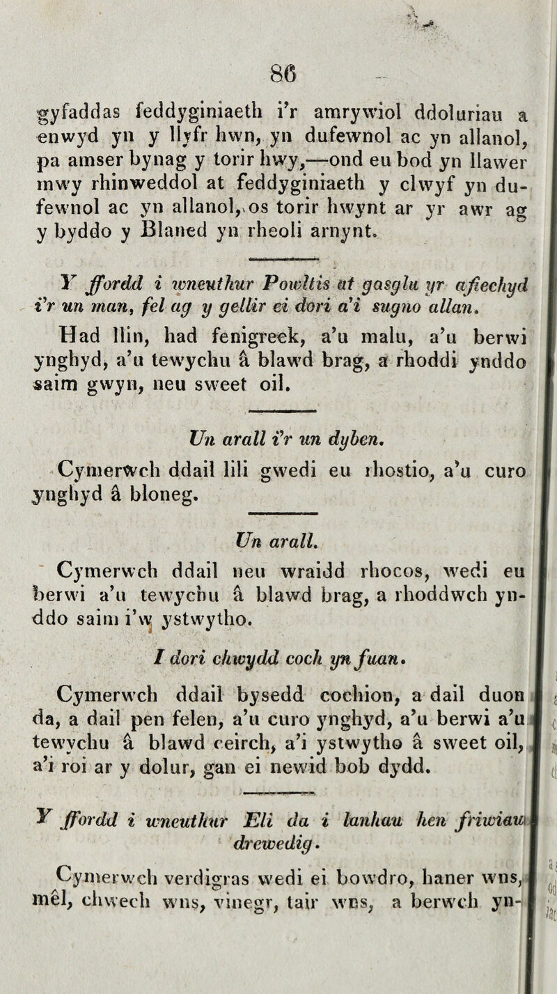 * V. • f 86 gyfaddas feddyginiaeth i'r amrywiol ddoìuriau a enwyd yn y llyfr hwn, yn dufewnol ac yn allanoì, pa atnser bynag y torir hwy,—ond eu bod yn llawer tnwy rhinweddol at feddyginiaeth y clwyf yn du- fewnol ac yn allanol, os torir hwynt ar yr awr ag y byddo y Blaned yn rheoli arnynt. Y ffordd ì wnenthur Powltis at gasglu yr afiechyd i’r un man, fel ag y gellir ei dori ai sugno allan. Had llin, had fenigreeh, a’u malu, a’u berwi ynghyd, a’u tewychu â blaw'd brag, a rhoddi ynddo saim gwyn, neu sweet oil. TJn arall Jr un dyhen. CymerWch ddail lili gwedi eu rhostio, a’u curo ynghyd â bioneg. Un aralL Cymerwch ddail neu wraidd rhocos, wedi eu berwi a’u tewycbu â blawd brag, a rhoddwch yn- ddo saim i’w ystwytho. / dori chwydd cocli ynfuan» Cymerwch ddail bysedd. cochion, a dail duon da, a dail pen felen, a’u curo ynghyd, a’u berwi a’u tewychu â blawd ceirch, a’i ystwytho â sweet oil, a’i roi ar y dolur, gan ei newid bob dydd. tt y ffordd i wneuthur Eii da i lunhau hen friwiaui j drewedig. Cyinerwch verdigras wedi ei bowdro, haner wns, mêl, chwech wns, vinegr, tair wns, a berwch yn4B