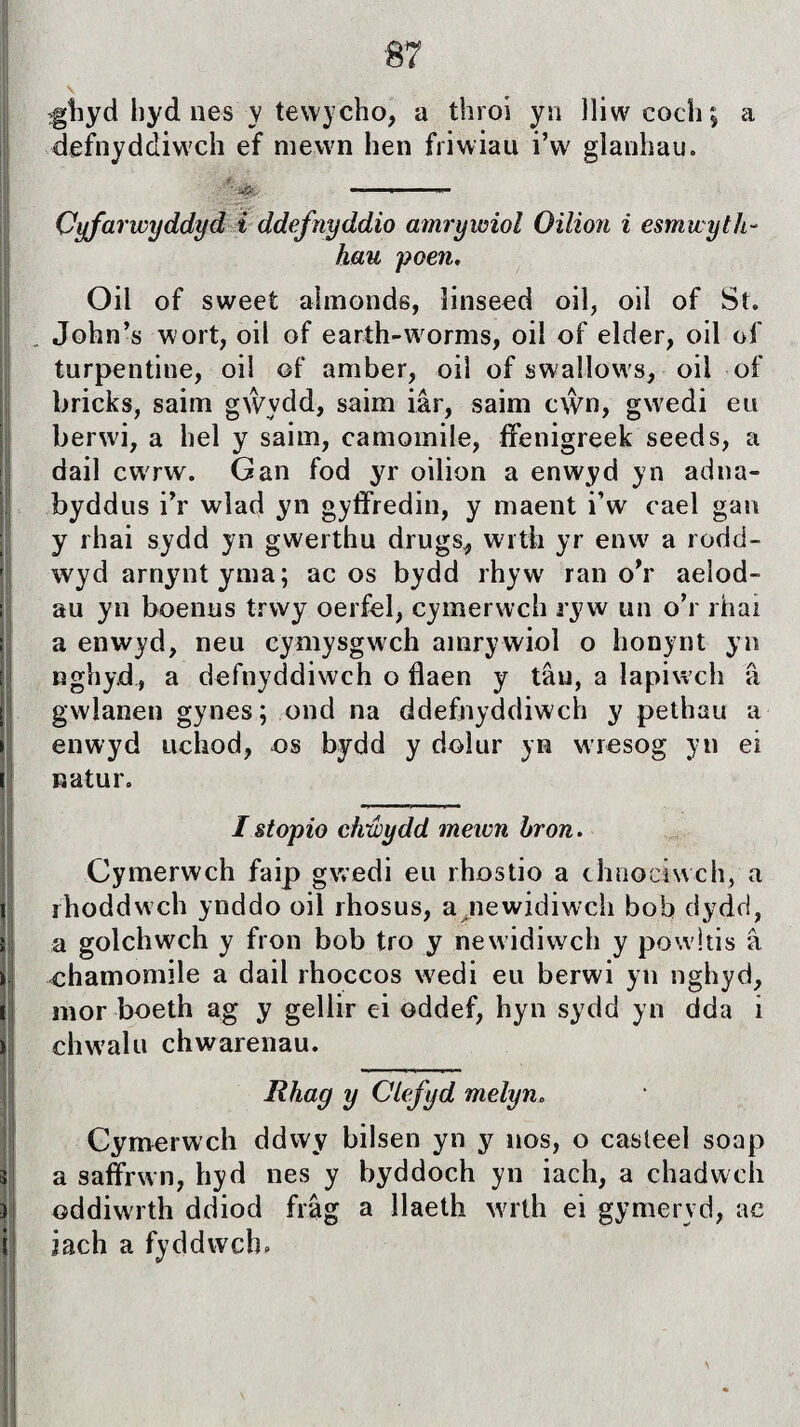 ■87 gîiyd hyd nes y tewycho, a throi yn lliw cochj a defnyddiwch ef mewn hen friwiau i’w glanhau. Cyfarwyddyd i ddefnyddio amrywiol Oüion i esmwyth- hau poen. Oil of sweet almonds, îinseed oil, oil of St. John’s wort, oil of earth-w orms, oil of elder, oil of turpentine, oil of amber, oiì of swallows, oiì of bricks, saim gŵydd, saim iâr, saim cŵn, gwedi eu berwi, a hel y saim, camomile, ffenigreek seeds, a dail cwrw. Gan fod yr oilion a enwyd yn adna- byddus i’r wlad yn gyffredin, y maent i’w cael gan y rhai sydd yn gwerthu drugs, witli yr enw a rodd- wyd arnynt yma; ac os bydd rhyw ran o’r aeiod- au yn boenus trwy oerfel, cymerwch ryw un o’r rhai a enwyd, neu cymysgwch amrywiol o honynt yn nghyd, a defnyddiwch o flaen y tâu, a lapiwch â gwlanen gynes; ond na ddefnyddiwch y pethau a enwyd uchod, os bydd y doìur yn wresog yn ei natur. I stopio chwydd meiun bron. Cymerwch faip gwedi eu rhostio a clmociwch, a rhoddwch ynddo oil rhosus, a jiewidiwch bob dydd, a golchwch y fron bob tro y newidiwch y powitis â ehamomile a dail rhoccos wedi eu berwi yn nghyd, mor boeth ag y gellir ei oddef, hyn sydd yn dda i chwalu chwarenau. Rhag y CLefyd melyn. Cyrnerwch ddwy bilsen yn y nos, o casteel soap a saffrwn, hyd nes y byddoch yn iach, a chadwch oddiwrth ddiod frâg a llaeth wrth ei gymeryd, ae iach a fyddwch»