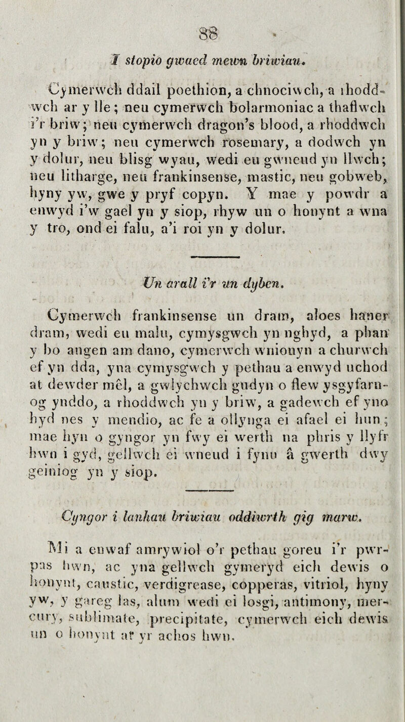 $8 1 stopio gwacd mewn briwiau. Cymerẅch ddail poethion, a chnociwch, a ihodd- wch ar y lle ; neu cymerwch bolarmoniac a íhaflwch i?r briw; neu cymerwch dragon’s blood, a rhoddwch yn y biiw; neu cymerwch rosemary, a dodwch yn y doiur, neu blisg wyau, wedi eu gwneud yn ìlwch; ueu litharge, neu frankinsense, inastic, neu gobweb, hyny yw, gwe y pryf copyn. Y mae y powdr a enwyd i’w gael yn y siop, rhyw un o honynt a wna y tro, ond ei falu, a’i roi yn y dolur. Un arall i'r un dybcn. Cymerwch frankinsense un dram, aloes haner dram, wedi eu malu, cymysgwch yn nghyd, a plian y 1)0 aiígen am dano, cymerwch wniouyn a churwch ef yn dda, yna cymysgwch y pethau a enwyd uchod at dewder mcì, a gwlychwch gudyn o flew ysgyfarn- og ynddo, a rhoddwch yn y briw, a gadewch ef yno hyd nes y mendio, ac fe a ollymga ei afael ei hun ; mae hyn o gyngor yn fwy ei werth na phris y liyfr hwn i gyd, gellwch ei wneud i fynu â gwerth dwy geiniog yn y siop. Cyngor i lanhau briwiau oddiwrth gig marw. Mi a enwaf amrywiol o’r pethau goreu i’r pwr- pas hwn, ac yna gellwch gymeryd eich dewis o honynt, caustic, verdigrease, copperas, vitriol, hyny yw? y gareg las, alum wedi ei losgi, antimony, mer- cury, subiimale, precipitate, cymerwch eich dewis un o honynt at* yr achos hwn.