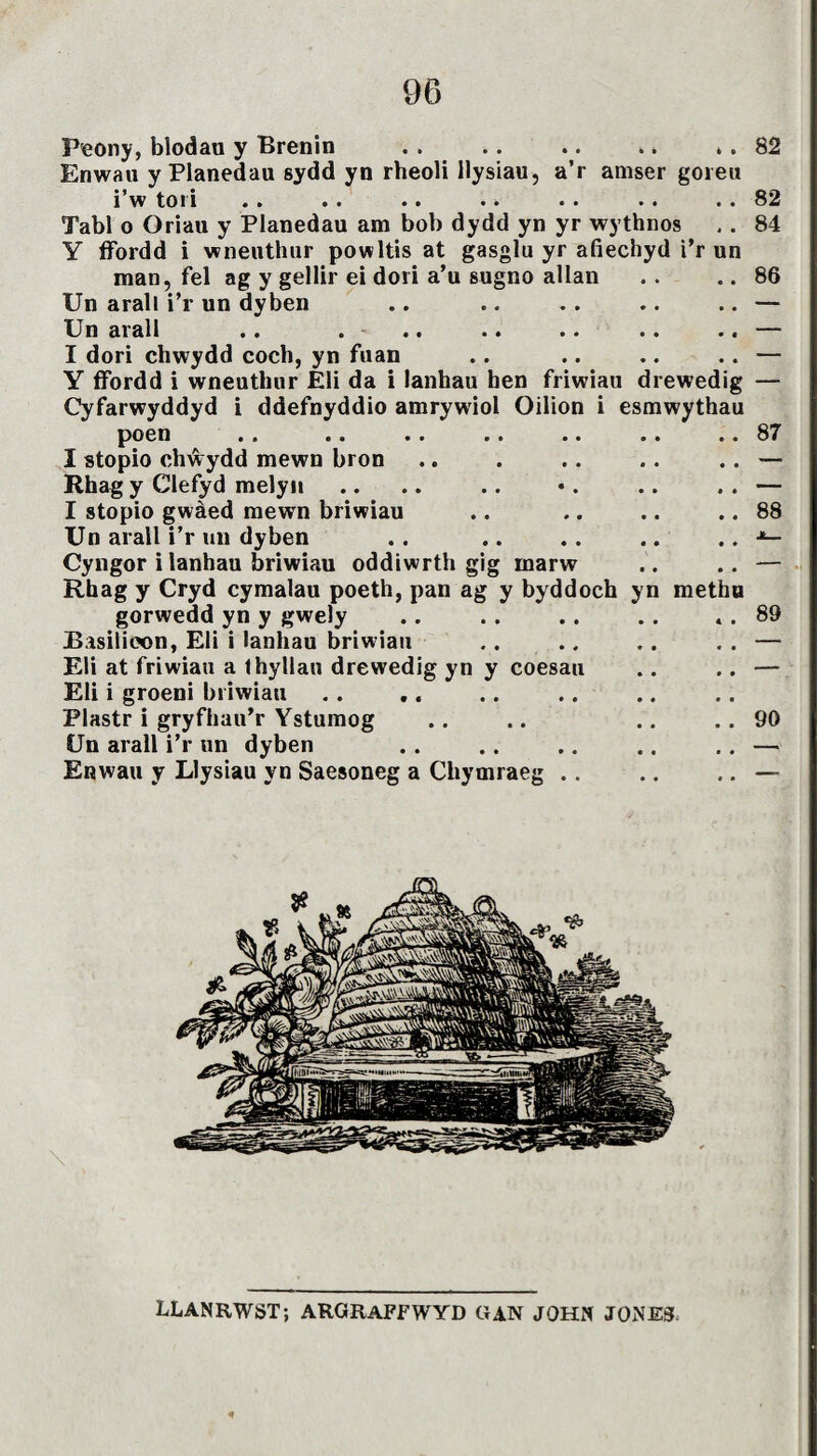 Peony, blodau y Brenin . . .. .. .. .. 82 Enwau y Planedau sydd yn rheoli llysiau, a’r amser goreu 1 w toi 1 ». .» »» •» •• •» »» 82 Tabl o Oriau y Planedau am bob dydd yn yr wythnos .. 84 Y ffordd i wneuthur powltis at gasglu yr afiechyd i’r un man, fel ag y gellir ei dori a’u sugno allan .. .. 86 Un arall i’r un dyben .. .. .. .. .. — Un aiall »» » «» .» »• •• •• I dori chwydd coch, yn fuan .. .. .. .. — Y ffordd i wneuthur Eli da i lanhau hen friwiau drewedig — Cyfarwyddyd i ddefnyddio amrywiol Oilion i esmwythau poen »» »» »» »» *» *» »» 87 I stopio chŵydd mewn bron .. . .. .. .. — Rhag y Clefyd melyn .. .. .. •. .. . . — I stopio gwàed mewn briwiau .. .. .. .. 88 Un arall i’r un dyben .. .. .. .. .. Cyngor i lanhau briwiau oddiwrth gig marw .. .. — Rhag y Cryd cymalau poeth, pan ag y byddoch yn methu gorwedd yn y gwely .. . . .. .. . . 89 Basilieon, Eli i lanhau briwiau .. .. . . . . — Eli at friwiau a thyllau drewedig yn y coesau .. .. — Eli i groeni briwiau Plastr i gryfhau’r Ystumog .. .. .. .. 90 Un arall i’r un dyben . . .. .. .. .. — Enwau y Llysiau yn Saesoneg a Cliymraeg .. .. .. — LLANRWST; argraffwyd gan john jones.
