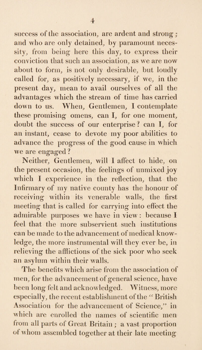 success of the association, are ardent and strong; and who are only detained, by paramount neces¬ sity, from being here this day, to express their conviction that such an association, as we are now about to form, is not only desirable, but loudly called for, as positively necessary, if we, in the present day, mean to avail ourselves of all the advantages which the stream of time has carried down to us. When, Gentlemen, I contemplate these promising omens, can I, for one moment, doubt the success of our enterprise? can I, for an instant, cease to devote my poor abilities to advance the progress of the good cause in which we are engaged ? Neither, Gentlemen, will I affect to hide, on the present occasion, the feelings of unmixed joy which I experience in the reflection, that the Infirmary of my native county has the honour of receiving within its venerable walls, the first meeting that is called for carrying into effect the admirable purposes we have in view: because I feel that the more subservient such institutions can be made to the advancement of medical know¬ ledge, the more instrumental will they ever be, in relieving the afflictions of the sick poor who seek an asylum within their w alls. The benefits which arise from the association of men, for the advancement of general science, have been long felt and acknowledged. Witness, more especially, the recent establishment of the British Association for the advancement of Science/’ in which are enrolled the names of scientific men from all parts of Great Britain ; a vast proportion of whom assembled together at their late meeting