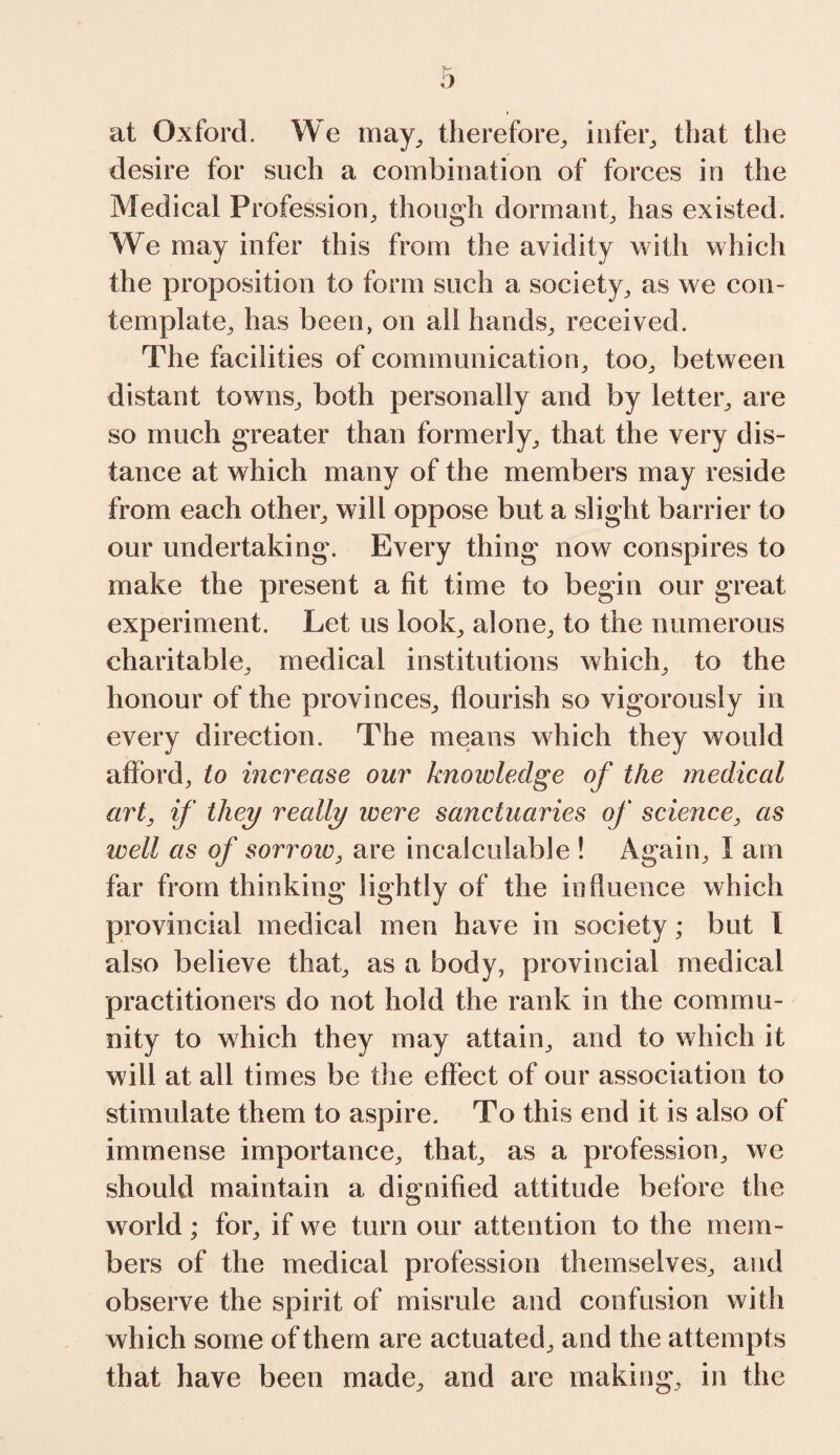 at Oxford. We may, therefore, infer, that the desire for such a combination of forces in the Medical Profession, though dormant, has existed. We may infer this from the avidity with which the proposition to form such a society, as we con¬ template, has been, on all hands, received. The facilities of communication, too, between distant towns, both personally and by letter, are so much greater than formerly, that the very dis¬ tance at which many of the members may reside from each other, will oppose but a slight barrier to our undertaking. Every thing now conspires to make the present a fit time to begin our great experiment. Let us look, alone, to the numerous charitable, medical institutions which, to the honour of the provinces, flourish so vigorously in every direction. The means which they would afford, to increase our knowledge of the medical art, if they really were sanctuaries of science, as well as of sorrow, are incalculable ! Again, I am far from thinking lightly of the influence which provincial medical men have in society; but i also believe that, as a body, provincial medical practitioners do not hold the rank in the commu¬ nity to which they may attain, and to which it will at all times be the effect of our association to stimulate them to aspire. To this end it is also of immense importance, that, as a profession, we should maintain a dignified attitude before the world ; for, if we turn our attention to the mem¬ bers of the medical profession themselves, and observe the spirit of misrule and confusion with which some of them are actuated, and the attempts that have been made, and are making, in the