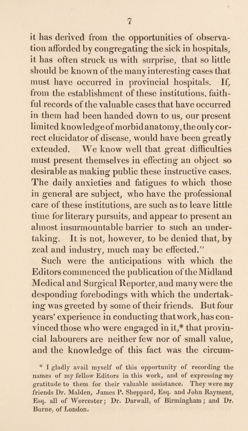 it has derived from the opportunities of observa¬ tion afforded by congregating the sick in hospitals, it has often struck us with surprise, that so little should be known of the many interesting cases that must have occurred in provincial hospitals. If, from the establishment of these institutions, faith¬ ful records of the valuable cases that have occurred in them had been handed down to us, our present limited knowledge of morbid anatomy, the only cor¬ rect elucidator of disease, would have been greatly extended. We know well that great difficulties must present themselves in effecting an object so desirable as making public these instructive cases. The daily anxieties and fatigues to which those in general are subject, who have the professional care of these institutions, are such as to leave little time for literary pursuits, and appear to present an almost insurmountable barrier to such an under¬ taking. It is not, however, to be denied that, by zeal and industry, much may be effected.” Such were the anticipations with which the Editors commenced the publication of the Midland Medical and Surgical Reporter, and many were the desponding forebodings with which the undertak¬ ing was greeted by some of their friends. But four years’ experience in conducting that work, has con¬ vinced those who were engaged in it,# that provin¬ cial labourers are neither few nor of small value, and the knowledge of this fact was the circum- * I gladly avail myself of this opportunity of recording the names of my fellow Editors in this work, and of expressing my gratitude to them for their valuable assistance. They were my friends Dr. Malden, James P. Sheppard, Esq. and John Rayment, Esq. all of Worcester; Dr. Darwall, of Birmingham; and Dr. Burne, of London.