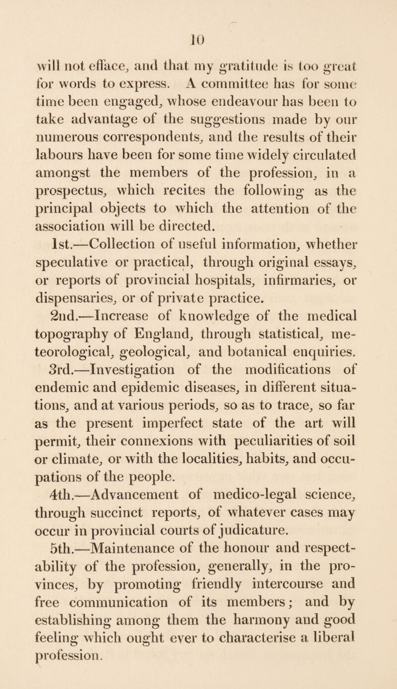 will not efface, and that my gratitude is too great for words to express. A committee has for some time been engaged, whose endeavour has been to take advantage of the suggestions made by our numerous correspondents, and the results of their labours have been for some time widely circulated amongst the members of the profession, in a prospectus, which recites the following as the principal objects to which the attention of the association will be directed. 1st.—Collection of useful information, whether speculative or practical, through original essays, or reports of provincial hospitals, infirmaries, or dispensaries, or of private practice. 2nd.—Increase of knowledge of the medical topography of England, through statistical, me¬ teorological, geological, and botanical enquiries. 3rd.—Investigation of the modifications of endemic and epidemic diseases, in different situa¬ tions, and at various periods, so as to trace, so far as the present imperfect state of the art will permit, their connexions with peculiarities of soil or climate, or with the localities, habits, and occu¬ pations of the people. 4th.—Advancement of medico-legal science, through succinct reports, of whatever cases may occur in provincial courts of judicature. 5th.—Maintenance of the honour and respect¬ ability of the profession, generally, in the pro¬ vinces, by promoting friendly intercourse and free communication of its members; and by establishing among them the harmony and good feeling which ought ever to characterise a liberal profession.