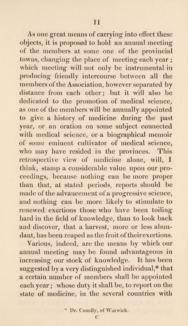 As one great means of carrying into effect these objects, it is proposed to hold an annual meeting of the members at some one of fhe provincial towns, changing the place of meeting each year ; which meeting will not only be instrumental in producing friendly intercourse between all the members of the Association, however separated by distance from each other; but it will also be dedicated to the promotion of medical science, as one of the members will be annually appointed to give a history of medicine during the past year, or an oration on some subject connected with medical science, or a biographical memoir of some eminent cultivator of medical science, who may have resided in the provinces. This retrospective view of medicine alone, will, I think, stamp a considerable value upon our pro¬ ceedings, because nothing can be more proper than that, at stated periods, reports should be made of the advancement of a progressive science, and nothing can be more likely to stimulate to renewed exertions those who have been toiling hard in the field of knowledge, than to look back and discover, that a harvest, more or less abun¬ dant, has been reaped as the fruit of their exertions. Various, indeed, are the means by which our annual meeting may be found advantageous in increasing our stock of knowledge. It has been suggested by a very distinguished individual,^ that a certain number of members shall be appointed each year; whose duty it shall be, to report on the state of medicine, in the several countries with * Dr. Conolly, of Warwick. C