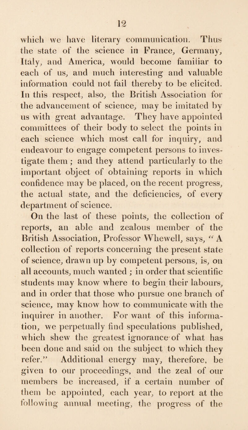 which we have literary communication. Thus the state of the science in France, Germany, Italy, and America, would become familiar to each of us, and much interesting’ and valuable information could not fail thereby to be elicited. In this respect, also, the British Association for the advancement of science, may be imitated by us with great advantage. They have appointed committees of their body to select the points in each science which most call for inquiry, and endeavour to engage competent persons to inves¬ tigate them ; and they attend particularly to the important object of obtaining reports in which confidence may be placed, on the recent progress, the actual state, and the deficiencies, of every department of science. On the last of these points, the collection of reports, an able and zealous member of the British Association, Professor Whewell, says, f<r A collection of reports concerning the present state of science, drawn up by competent persons, is, on all accounts, much wanted ; in order that scientific students may know where to begin their labours, and in order that those who pursue one branch of science, may know how to communicate with the inquirer in another. For want of this informa¬ tion, we perpetually find speculations published, which shew the greatest ignorance of what has been done and said on the subject to which they refer.” Additional energy may, therefore, be given to our proceedings, and the zeal of our members be increased, if a certain number of them be appointed, each year, to report at the following annual meeting, the progress of the