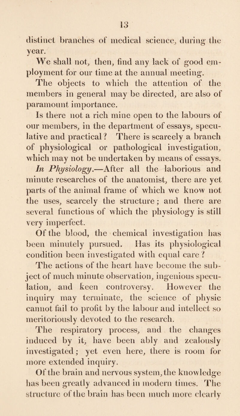 S3 distinct branches of medical science, during the year. We shall not, then, find any lack of good em¬ ployment for our time at the annual meeting. The objects to which the attention of the members in general may be directed, are also of pa ram o un t i m porta n ce. Is there not a rich mine open to the labours of our members, in the department of essays, specu¬ lative and practical ? There is scarcely a branch of physiological or pathological investigation, which may not be undertaken by means of essays. In PhysiologyAfter all the laborious and minute researches of the anatomist, there are yet parts of the animal frame of which we know not the uses, scarcely the structure; and there are several functions of which the physiology is still very imperfect. Of the blood, the chemical investigation has been minutely pursued. Has its physiological condition been investigated with equal care ? The actions of the heart have become the sub¬ ject of much minute observation, ingenious specu¬ lation, and keen controversy. However the inquiry may terminate, the science of physic cannot fail to profit by the labour and intellect so meritoriously devoted to the research. The respiratory process, and the changes induced by it, have been ably and zealously investigated; yet even here, there is room for more extended inquiry. Of the brain and nervous system, the knowledge has been greatly advanced in modern times. The structure of the brain has been much more clearly