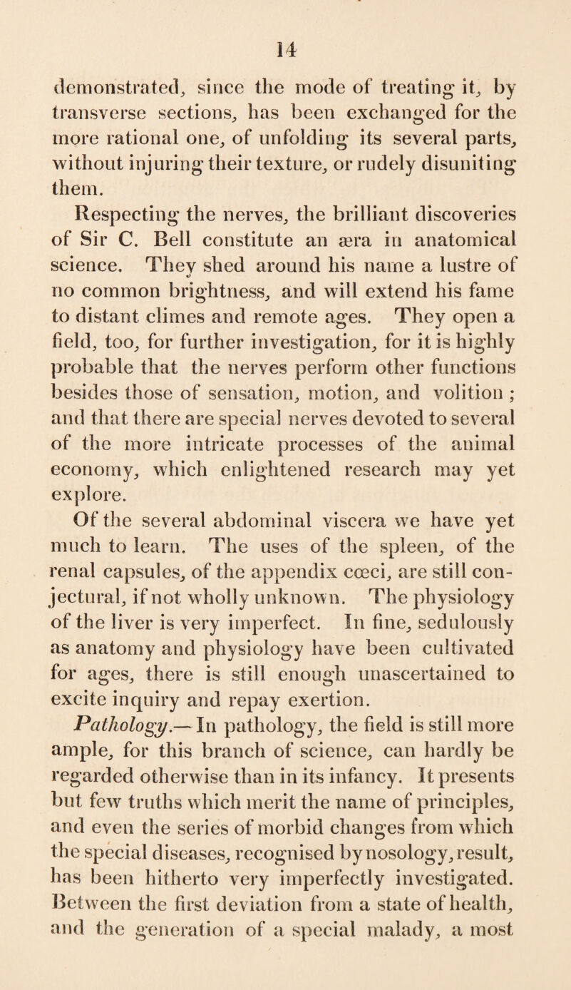 demonstrated, since the mode of treating it, by transverse sections, has been exchanged for the more rational one, of unfolding its several parts, without injuring their texture, or rudely disuniting them. Respecting the nerves, the brilliant discoveries of Sir C. Bell constitute an aera in anatomical science. Thev shed around his name a lustre of •> no common brightness, and will extend his fame to distant climes and remote ages. They open a field, too, for further investigation, for it is highly probable that the nerves perform other functions besides those of sensation, motion, and volition ; and that there are special nerves devoted to several of the more intricate processes of the animal economy, which enlightened research may yet explore. Of the several abdominal viscera we have yet much to learn. The uses of the spleen, of the renal capsules, of the appendix coeci, are still con¬ jectural, if not wholly unknown. The physiology of the liver is very imperfect. In fine, sedulously as anatomy and physiology have been cultivated for ages, there is still enough unascertained to excite inquiry and repay exertion. Pathology.— In pathology, the field is still more ample, for this branch of science, can hardly be regarded otherwise than in its infancy. It presents but few truths which merit the name of principles, and even the series of morbid changes from which the special diseases, recognised by nosology, result, has been hitherto very imperfectly investigated. Between the first deviation from a state of health, and the generation of a special malady, a most