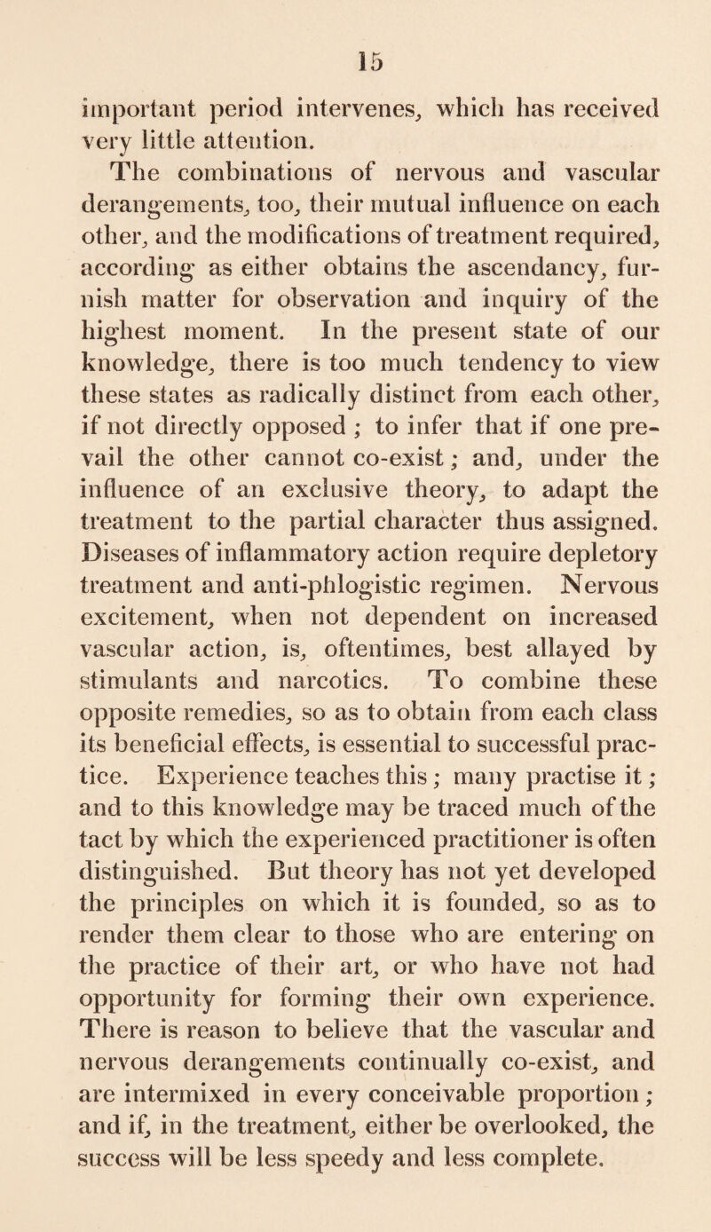 important period intervenes,, which has received very little attention. The combinations of nervous and vascular derangements,, too„ their mutual influence on each other, and the modifications of treatment required, according as either obtains the ascendancy, fur¬ nish matter for observation and inquiry of the highest moment. In the present state of our knowledge, there is too much tendency to view these states as radically distinct from each other, if not directly opposed ; to infer that if one pre¬ vail the other cannot co-exist; and, under the influence of an exclusive theory, to adapt the treatment to the partial character thus assigned. Diseases of inflammatory action require depletory treatment and anti-phlogistic regimen. Nervous excitement, when not dependent on increased vascular action, is, oftentimes, best allayed by stimulants and narcotics. To combine these opposite remedies, so as to obtain from each class its beneficial effects, is essential to successful prac¬ tice. Experience teaches this ; many practise it ; and to this knowledge may be traced much of the tact by which the experienced practitioner is often distinguished. But theory has not yet developed the principles on which it is founded, so as to render them clear to those who are entering on the practice of their art, or who have not had opportunity for forming their own experience. There is reason to believe that the vascular and nervous derangements continually co-exist, and are intermixed in every conceivable proportion ; and if, in the treatment, either be overlooked, the success will be less speedy and less complete.