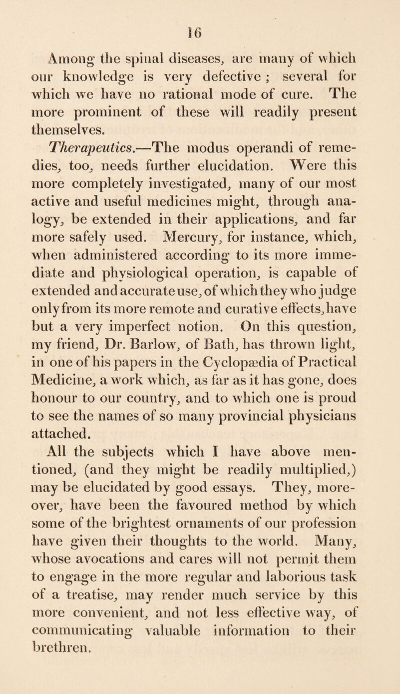 Among the spinal diseases, are many of which our knowledge is very defective; several for which we have no rational mode of cure. The more prominent of these will readily present themselves. Therapeutics.—The modus operandi of reme¬ dies, too, needs further elucidation. Were this more completely investigated, many of our most active and useful medicines might, through ana¬ logy, be extended in their applications, and far more safely used. Mercury, for instance, which, when administered according to its more imme¬ diate and physiological operation, is capable of extended and accurate use, of which they who j udge only from its more remote and curative effects, have but a very imperfect notion. On this question, my friend. Dr. Barlow, of Bath, has thrown light, in one of his papers in the Cyclopaedia of Practical Medicine, a work which, as far as it has gone, does honour to our country, and to which one is proud to see the names of so many provincial physicians attached. All the subjects which I have above men¬ tioned, (and they might be readily multiplied,) may be elucidated by good essays. They, more¬ over, have been the favoured method by which some of the brightest ornaments of our profession have given their thoughts to the world. Many, whose avocations and cares will not permit them to engage in the more regular and laborious task of a treatise, may render much service by this more convenient, and not less effective way, of communicating valuable information to their brethren.