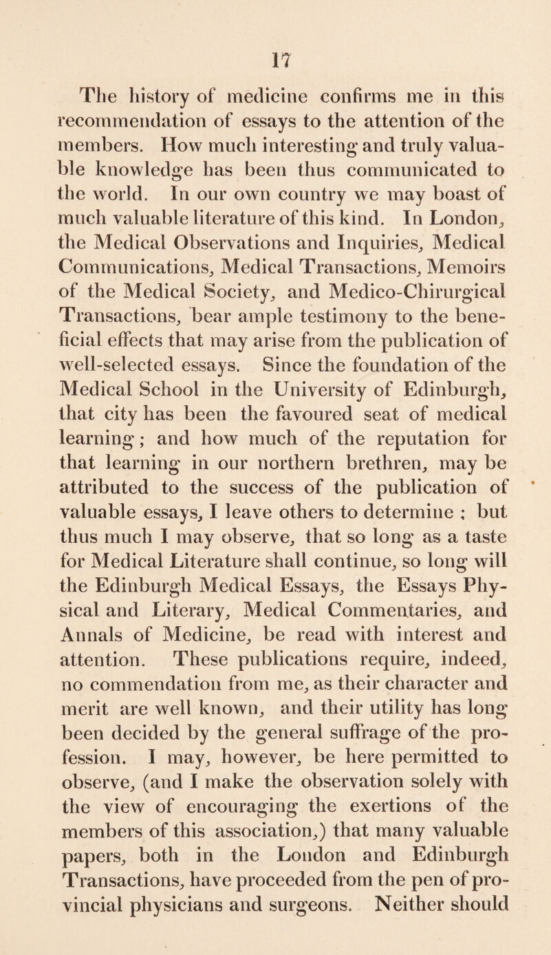 The history of medicine confirms me in this recommendation of essays to the attention of the members. How much interesting and truly valua¬ ble knowledge has been thus communicated to the world. In our own country we may boast of much valuable literature of this kind. In London, the Medical Observations and Inquiries, Medical Communications, Medical Transactions, Memoirs of the Medical Society, and Medico-Chirurgieal Transactions, bear ample testimony to the bene¬ ficial effects that may arise from the publication of well-selected essays. Since the foundation of the Medical School in the University of Edinburgh, that city has been the favoured seat of medical learning; and how much of the reputation for that learning in our northern brethren, may be attributed to the success of the publication of valuable essays, I leave others to determine ; but thus much I may observe, that so long as a taste for Medical Literature shall continue, so long will the Edinburgh Medical Essays, the Essays Phy¬ sical and Literary, Medical Commentaries, and Annals of Medicine, be read with interest and attention. These publications require, indeed, no commendation from me, as their character and merit are well known, and their utility has long been decided by the general suffrage of the pro¬ fession. I may, however, be here permitted to observe, (and I make the observation solely with the view of encouraging the exertions of the members of this association,) that many valuable papers, both in the London and Edinburgh Transactions, have proceeded from the pen of pro¬ vincial physicians and surgeons. Neither should