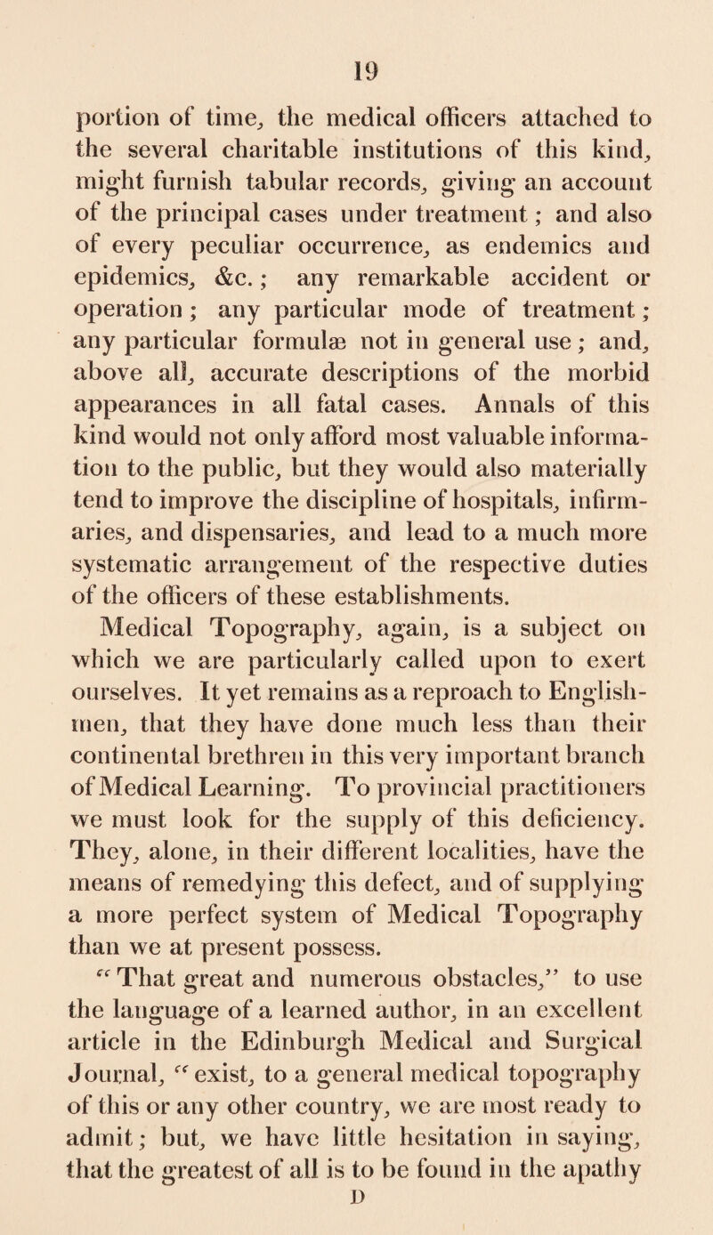 portion of time, the medical officers attached to the several charitable institutions of this kind, might furnish tabular records, giving an account of the principal cases under treatment; and also of every peculiar occurrence, as endemics and epidemics, &c.; any remarkable accident or operation ; any particular mode of treatment ; any particular formulas not in general use; and, above all, accurate descriptions of the morbid appearances in all fatal cases. Annals of this kind would not only afford most valuable informa¬ tion to the public, but they would also materially tend to improve the discipline of hospitals, infirm¬ aries, and dispensaries, and lead to a much more systematic arrangement of the respective duties of the officers of these establishments. Medical Topography, again, is a subject on which we are particularly called upon to exert ourselves. It yet remains as a reproach to English¬ men, that they have done much less than their continental brethren in this very important branch of Medical Learning. To provincial practitioners we must look for the supply of this deficiency. They, alone, in their different localities, have the means of remedying this defect, and of supplying a more perfect system of Medical Topography than we at present possess. That great and numerous obstacles,” to use the language of a learned author, in an excellent article in the Edinburgh Medical and Surgical Journal, exist, to a general medical topography of this or any other country, we are most ready to admit; but, we have little hesitation in saying, that the greatest of all is to be found in the apathy D