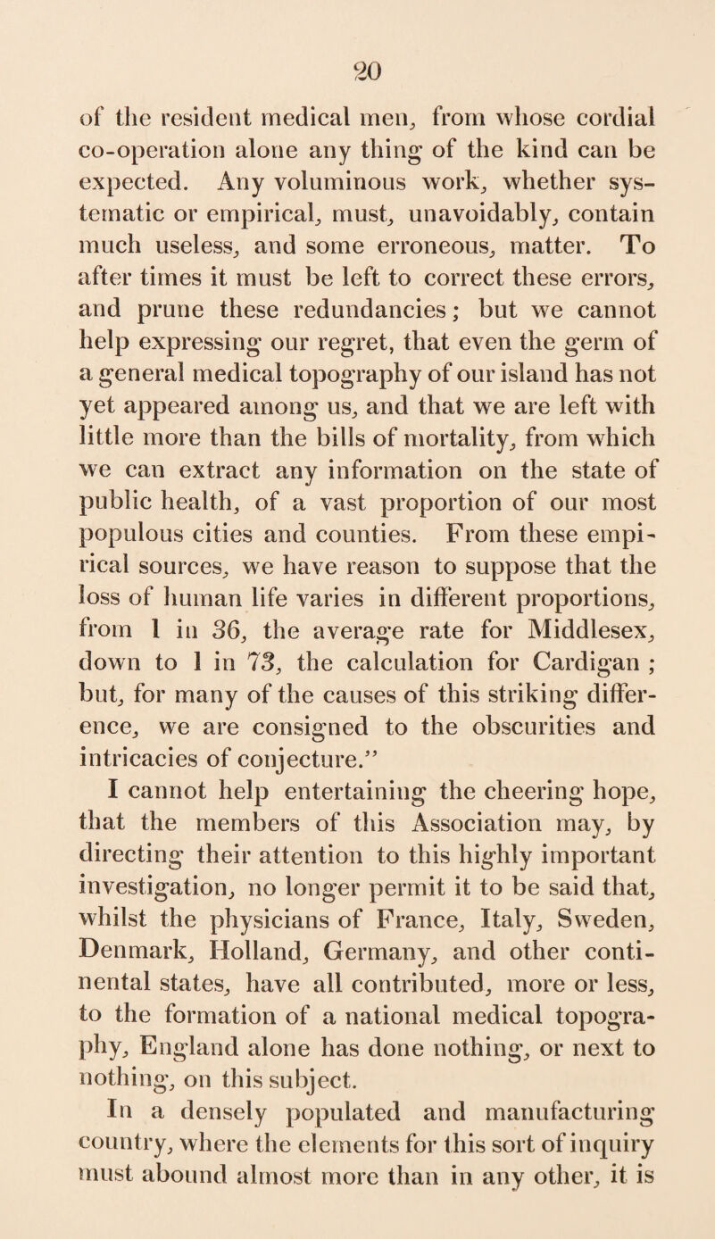 of the resident medical men, from whose cordial co-operation alone any thing of the kind can be expected. Any voluminous work, whether sys¬ tematic or empirical, must, unavoidably, contain much useless, and some erroneous, matter. To after times it must be left to correct these errors, and prune these redundancies; but we cannot help expressing our regret, that even the germ of a general medical topography of our island has not yet appeared among us, and that we are left with little more than the bills of mortality, from which we can extract any information on the state of public health, of a vast proportion of our most populous cities and counties. From these empi¬ rical sources, we have reason to suppose that the loss of human life varies in different proportions, from 1 in 36, the average rate for Middlesex, down to 1 in 73, the calculation for Cardigan ; but, for many of the causes of this striking differ¬ ence, we are consigned to the obscurities and intricacies of conjecture;” I cannot help entertaining the cheering hope, that the members of this Association may, by directing their attention to this highly important investigation, no longer permit it to be said that, whilst the physicians of France, Italy, Sweden, Denmark, Holland, Germany, and other conti¬ nental states, have all contributed, more or less, to the formation of a national medical topogra¬ phy, England alone has done nothing, or next to nothing, on this subject. In a densely populated and manufacturing country, where the elements for this sort of inquiry must abound almost more than in any other, it is