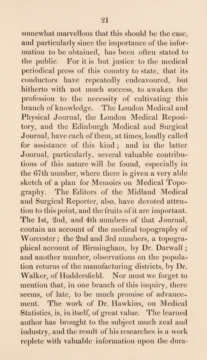 somewhat marvellous that this should be the case, and particularly since the importance of the infor¬ mation to be obtained, has been often stated to the public. For it is but justice to the medical periodical press of this country to state, that its conductors have repeatedly endeavoured, but hitherto with not much success, to awaken the profession to the necessity of cultivating this branch of knowledge. The London Medical and Physical Journal, the London Medical Reposi¬ tory, and the Edinburgh Medical and Surgical Journal, have each of them, at times, loudly called for assistance of this kind ; and in the latter Journal, particularly, several valuable contribu¬ tions of this nature will be found, especially in the 67th number, where there is given a very able sketch of a plan for Memoirs on Medical Topo¬ graphy. The Editors of the Midland Medical and Surgical Reporter, also, have devoted atten¬ tion to this point, and the fruits of it are important. The 1st, 2nd, and 4th numbers of that Journal, contain an account of the medical topography of Worcester; the 2nd and 3rd numbers, a topogra¬ phical account of Birmingham, by Dr. Darwall; and another number, observations on the popula¬ tion returns of the manufacturing districts, by Dr. Walker, of Huddersfield. Nor must we forget to mention that, in one branch of this inquiry, there seems, of late, to be much promise of advance¬ ment. The work of Dr. Hawkins, on Medical Statistics, is, in itsel f, of great value. The learned author has brought to the subject much zeal and industry, and the result of his researches is a work replete with valuable information upon the dura-