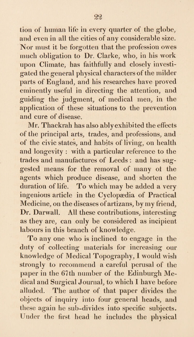 tion of human life in every quarter of the globe, and even in all the cities of any considerable size. Nor must it be forgotten that the profession owes much obligation to Dr. Clarke, who, in his work upon Climate, has faithfully and closely investi¬ gated the general physical characters of the milder parts of England, and his researches have proved eminently useful in directing the attention, and guiding the judgment, of medical men, in the application of these situations to the prevention and cure of disease. Mr. Thackrah has also ably exhibited the effects of the principal arts, trades, and professions, and of the civic states, and habits of living, on health and longevity : with a particular reference to the trades and manufactures of Leeds : and has sug¬ gested means for the removal of many ot the agents which produce disease, and shorten the duration of life. To which may be added a very ingenious article in the Cyclopaedia of Practical Medicine, on the diseases of artizans, by my friend. Dr. Darwall. All these contributions, interesting as they are, can only be considered as incipient labours in this branch of knowledge. To any one who is inclined to engage in the duty of collecting materials for increasing our knowledge of Medical Topography, I would wish strongly to recommend a careful perusal of the paper in the 6?th number of the Edinburgh Me¬ dical and Surgical Journal, to which I have before alluded. The author of that paper divides the objects of inquiry into four general heads, and these again he sub-divides into specific subjects. Under the first head he includes the physical