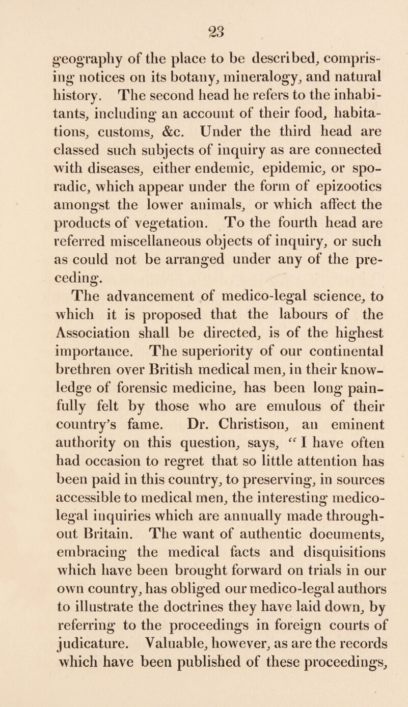 geography of the place to be described, compris¬ ing notices on its botany,, mineralogy, and natural history. The second head he refers to the inhabi¬ tants, including an account of their food, habita¬ tions, customs, &c. Under the third head are classed such subjects of inquiry as are connected with diseases, either endemic, epidemic, or spo¬ radic, which appear under the form of epizootics amongst the lower animals, or which affect the products of vegetation. To the fourth head are referred miscellaneous objects of inquiry, or such as could not be arranged under any of the pre¬ ceding. The advancement of medico-legal science, to which it is proposed that the labours of the Association shall be directed, is of the highest importance. The superiority of our continental brethren over British medical men, in their know¬ ledge of forensic medicine, has been long pain¬ fully felt by those who are emulous of their country’s fame. Dr. Christison, an eminent authority on this question, says, “ I have often had occasion to regret that so little attention has been paid in this country, to preserving, in sources accessible to medical men, the interesting medico¬ legal inquiries which are annually made through¬ out Britain. The want of authentic documents, embracing the medical facts and disquisitions which have been brought forward on trials in our own country, has obliged our medico-legal authors to illustrate the doctrines they have laid down, by referring to the proceedings in foreign courts of judicature. Valuable, however, as are the records which have been published of these proceedings.