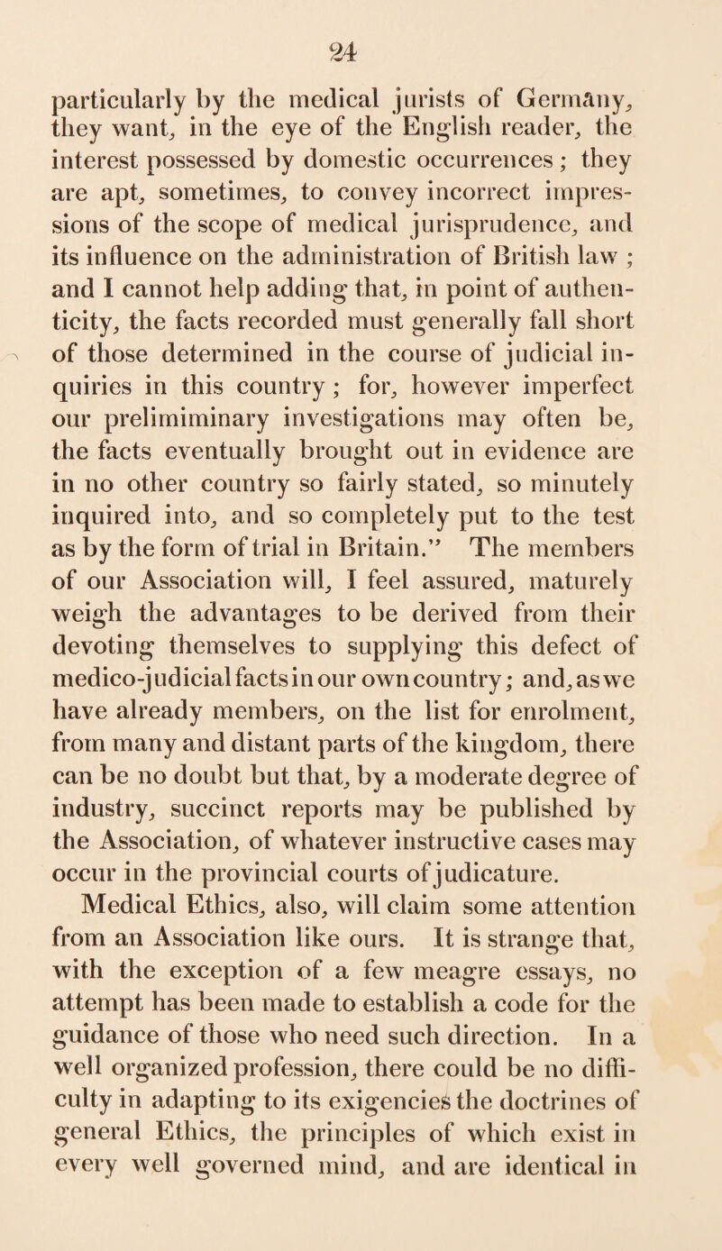 particularly by the medical jurists of Germany, they want, in the eye of the English reader, the interest possessed by domestic occurrences ; they are apt, sometimes, to convey incorrect impres¬ sions of the scope of medical jurisprudence, and its influence on the administration of British law ; and I cannot help adding that, in point of authen¬ ticity, the facts recorded must generally fall short of those determined in the course of judicial in¬ quiries in this country ; for, however imperfect our prelimiminary investigations may often be, the facts eventually brought out in evidence are in no other country so fairly stated, so minutely inquired into, and so completely put to the test as by the form of trial in Britain.” The members of our Association will, I feel assured, maturely weigh the advantages to be derived from their devoting themselves to supplying this defect of medico-judicial factsinour own country; and,aswe have already members, on the list for enrolment, from many and distant parts of the kingdom, there can be no doubt but that, by a moderate degree of industry, succinct reports may be published by the Association, of whatever instructive cases may occur in the provincial courts of judicature. Medical Ethics, also, will claim some attention from an Association like ours. It is strange that, with the exception of a few meagre essays, no attempt has been made to establish a code for the guidance of those who need such direction. In a well organized profession, there could be no diffi¬ culty in adapting to its exigencies the doctrines of general Ethics, the principles of which exist in every well governed mind, and are identical in