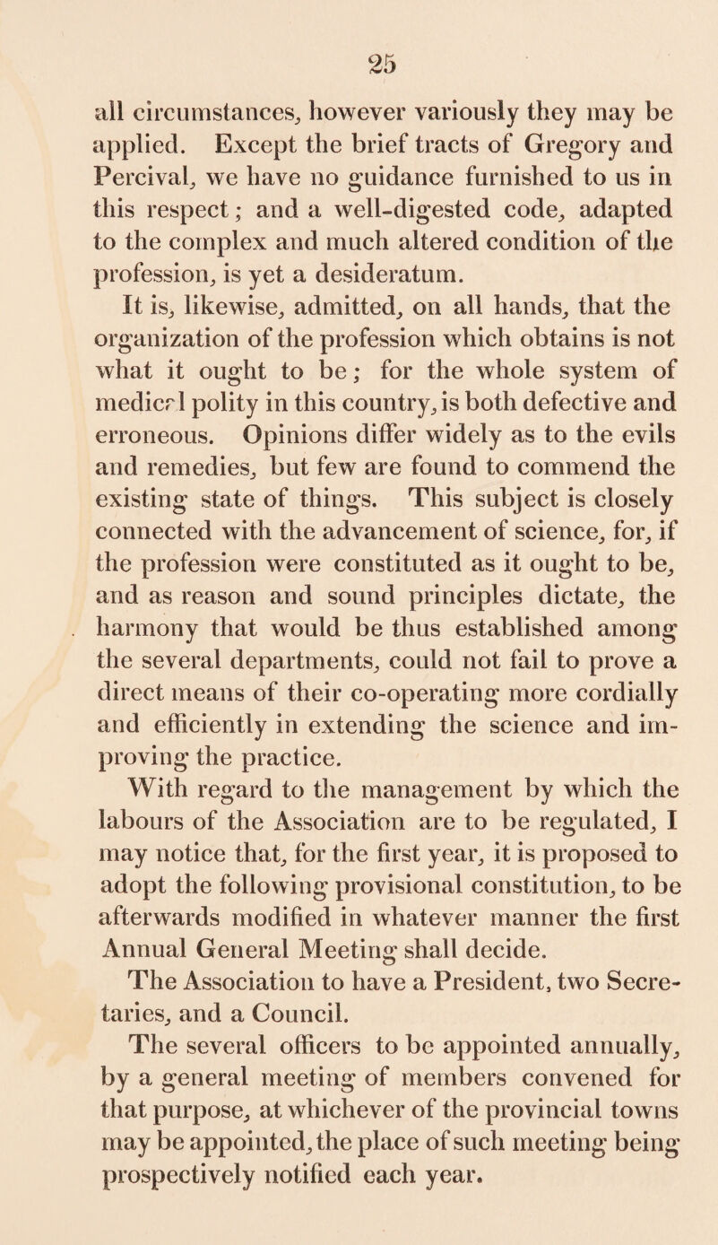 all circumstances, however variously they may be applied. Except the brief tracts of Gregory and Percival, we have no guidance furnished to us in this respect; and a well-digested code, adapted to the complex and much altered condition of the profession, is yet a desideratum. It is, likewise, admitted, on all hands, that the organization of the profession which obtains is not what it ought to be; for the whole system of medical polity in this country, is both defective and erroneous. Opinions differ widely as to the evils and remedies, but few are found to commend the existing state of things. This subject is closely connected with the advancement of science, for, if the profession were constituted as it ought to be, and as reason and sound principles dictate, the harmony that would be thus established among the several departments, could not fail to prove a direct means of their co-operating more cordially and efficiently in extending the science and im¬ proving the practice. With regard to the management by which the labours of the Association are to be regulated, I may notice that, for the first year, it is proposed to adopt the following provisional constitution, to be afterwards modified in whatever manner the first Annual General Meeting shall decide. The Association to have a President, two Secre¬ taries, and a Council. The several officers to be appointed annually, by a general meeting of members convened for that purpose, at whichever of the provincial towns may be appointed, the place of such meeting being prospectively notified each year.