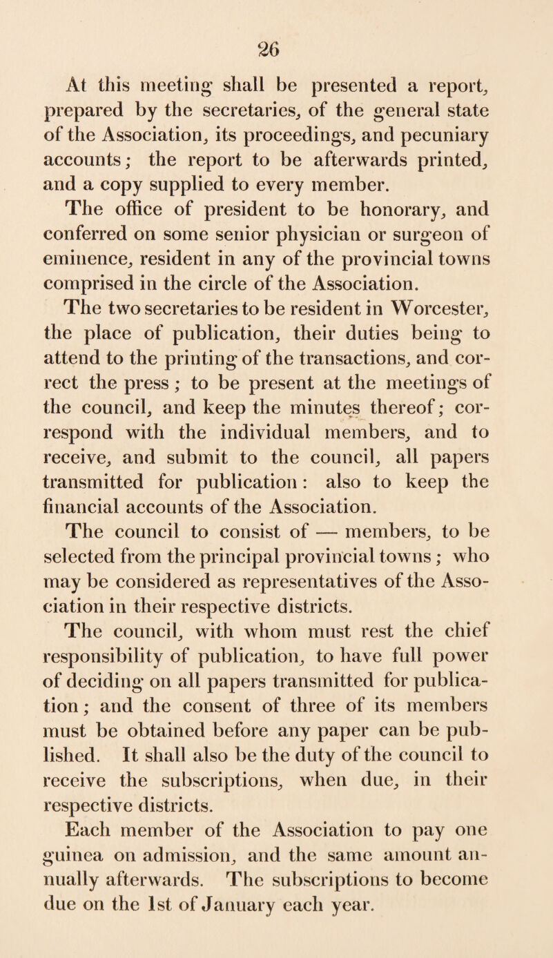 At this meeting shall be presented a report, prepared by the secretaries,, of the general state of the Association, its proceedings, and pecuniary accounts; the report to be afterwards printed, and a copy supplied to every member. The office of president to be honorary, and conferred on some senior physician or surgeon of eminence, resident in any of the provincial towns comprised in the circle of the Association. The two secretaries to be resident in Worcester, the place of publication, their duties being to attend to the printing of the transactions, and cor¬ rect the press ; to be present at the meetings of the council, and keep the minutes thereof; cor¬ respond with the individual members, and to receive, and submit to the council, all papers transmitted for publication: also to keep the financial accounts of the Association. The council to consist of —- members, to be selected from the principal provincial towns; who may be considered as representatives of the Asso¬ ciation in their respective districts. The council, with whom must rest the chief responsibility of publication, to have full power of deciding on all papers transmitted for publica¬ tion ; and the consent of three of its members must be obtained before any paper can be pub¬ lished. It shall also be the duty of the council to receive the subscriptions, when due, in their respective districts. Each member of the Association to pay one guinea on admission, and the same amount an¬ nually afterwards. The subscriptions to become due on the 1st of January each year.