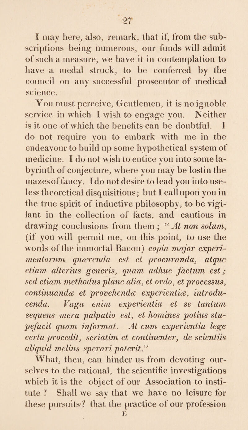 I may here, also, remark, that if, from the sub- scriptions being; numerous, our funds will admit of such a measure, we have it in contemplation to have a medal struck, to be conferred by the council on any successful prosecutor of medical science. You must perceive. Gentlemen, it is no ignoble service in which I wish to engage you. Neither is it one of which the benefits can be doubtful. I do not require you to embark with me in the endeavour to build up some hypothetical system of medicine. I do not wish to entice you into some la¬ byrinth of conjecture, where you may be lostin the mazes of fancy. I do not desire to lead you into use¬ less theoretical disquisitions; but I call upon you in the true spirit of inductive philosophy, to be vigi¬ lant in the collection of facts, and cautious in drawing conclusions from them ; At non solum, (if you will permit me, on this point, to use the words of the immortal Bacon) copia major experi¬ ment orum qucerenda est et procuranda, atque etiam alterius generis, quam adhuc factum est; sed etiam methodus plane alia, et ordo, et processus, continuandce et provehendce experientia, introdu- cenda. Vaga enim experientia et se tantum sequens mera palpatio est, et homines potius stu- pefacit quam informat. At cum experientia lege certa procedit, seriatim et continenter, de scientiis aliquid melius sperari poteritA What, then, can hinder us from devoting our¬ selves to the rational, the scientific investigations which it is the object of our Association to insti¬ tute ? Shall we say that we have no leisure for these pursuits ? that the practice of our profession E