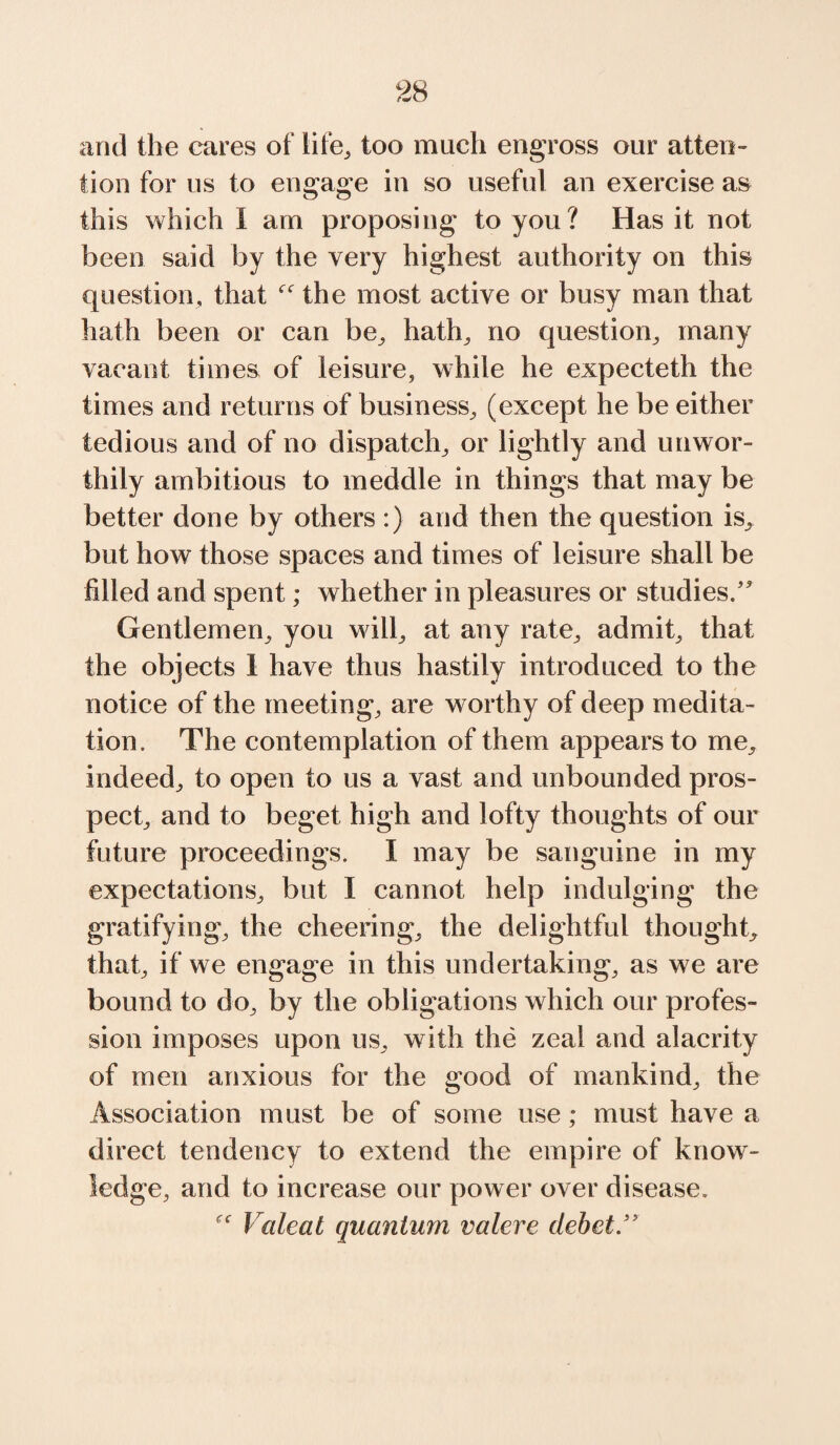 and the cares of life, too much engross our atten¬ tion for us to engage in so useful an exercise as this which I am proposing to you? Has it not been said by the very highest authority on this question, that the most active or busy man that hath been or can be, hath, no question, many vacant times of leisure, while he expecteth the times and returns of business, (except he be either tedious and of no dispatch, or lightly and unwor¬ thily ambitious to meddle in things that may be better done by others :) and then the question is, but how those spaces and times of leisure shall be filled and spent; whether in pleasures or studies/' Gentlemen, you will, at any rate, admit, that the objects I have thus hastily introduced to the notice of the meeting, are worthy of deep medita¬ tion. The contemplation of them appears to me, indeed, to open to us a vast and unbounded pros¬ pect, and to beget high and lofty thoughts of our future proceedings. I may be sanguine in my expectations, but I cannot help indulging the gratifying, the cheering, the delightful thought, that, if we engage in this undertaking, as we are bound to do, by the obligations which our profes¬ sion imposes upon us, with the zeal and alacrity of men anxious for the good of mankind, the Association must be of some use; must have a direct tendency to extend the empire of know¬ ledge, and to increase our power over disease. Valeat quantum valere debet.”