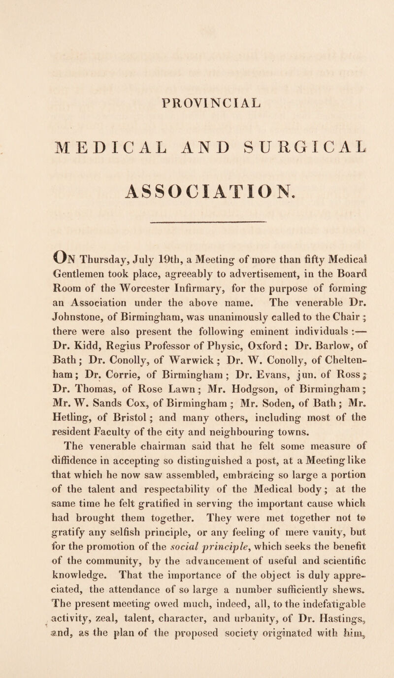 PROVINCIAL MEDICAL AND SURGICAL ASSOCIATION. On Thursday, July 19th, a Meeting of more than fifty Medical Gentlemen took place, agreeably to advertisement, in the Board Room of the Worcester Infirmary, for the purpose of forming an Association under the above name. The venerable Dr. Johnstone, of Birmingham, was unanimously called to the Chair ; there were also present the following eminent individuals :— Dr. Kidd, Regius Professor of Physic, Oxford ; Dr. Barlow, of Bath ; Dr. Conolly, of Warwick ; Dr. W. Conolly, of Chelten¬ ham ; Dr. Corrie, of Birmingham; Dr. Evans, jun. of Ross; Dr. Thomas, of Rose Lawn; Mr. Hodgson, of Birmingham; Mr. W. Sands Cox, of Birmingham ; Mr. Soden, of Bath ; Mr. Hetling, of Bristol; and many others, including most of the resident Faculty of the city and neighbouring towns. The venerable chairman said that he felt some measure of diffidence in accepting so distinguished a post, at a Meeting like that which he now saw assembled, embracing so large a portion of the talent and respectability of the Medical body ; at the same time he felt gratified in serving the important cause which had brought them together. They were met together not t© gratify any selfish principle, or any feeling of mere vanity, but for the promotion of the social principle, which seeks the benefit of the community, by the advancement of useful and scientific knowledge. That the importance of the object is duly appre¬ ciated, the attendance of so large a number sufficiently shews. The present meeting owed much, indeed, all, to the indefatigable activity, zeal, talent, character, and urbanity, of Dr. Hastings, and, as the plan of the proposed society originated with him.