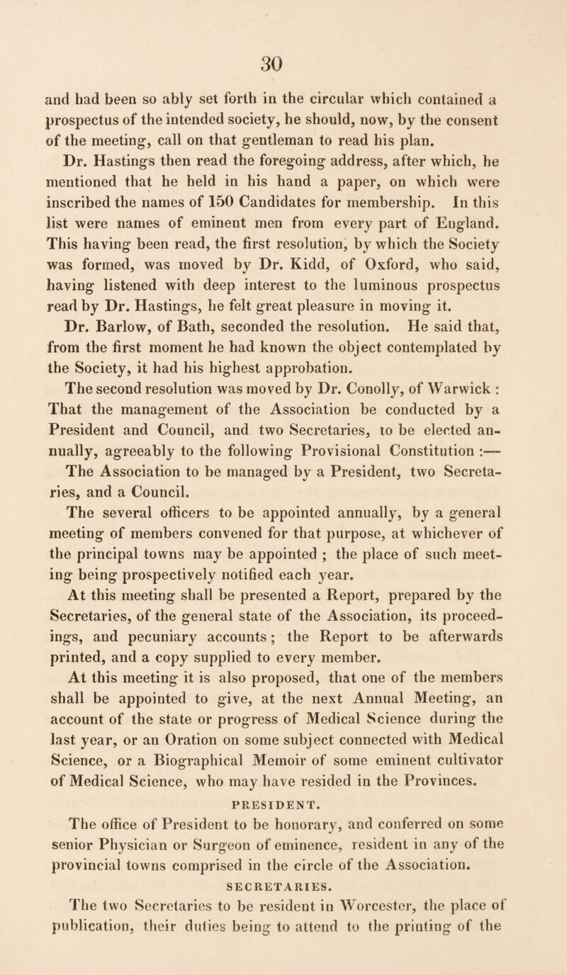 and had been so ably set forth in the circular which contained a prospectus of the intended society, he should, now, by the consent of the meeting’, call on that gentleman to read his plan. Dr. Hastings then read the foregoing address, after which, he mentioned that he held in his hand a paper, on which were inscribed the names of 150 Candidates for membership. In this list were names of eminent men from every part of England. This having been read, the first resolution, by which the Society was formed, was moved by Dr. Kidd, of Oxford, who said, having listened with deep interest to the luminous prospectus read by Dr. Hastings, he felt great pleasure in moving it. Dr. Barlow, of Bath, seconded the resolution. He said that, from the first moment he had known the object contemplated by the Society, it had his highest approbation. The second resolution was moved by Dr. Conolly, of Warwick : That the management of the Association be conducted by a President and Council, and two Secretaries, to be elected an¬ nually, agreeably to the following Provisional Constitution :— The Association to be managed by a President, two Secreta¬ ries, and a Council. The several officers to be appointed annually, by a general meeting of members convened for that purpose, at whichever of the principal towns may be appointed ; the place of such meet¬ ing being prospectively notified each year. At this meeting shall be presented a Report, prepared by the Secretaries, of the general state of the Association, its proceed¬ ings, and pecuniary accounts; the Report to be afterwards printed, and a copy supplied to every member. At this meeting it is also proposed, that one of the members shall be appointed to give, at the next Annual Meeting, an account of the state or progress of Medical Science during the last year, or an Oration on some subject connected with Medical Science, or a Biographical Memoir of some eminent cultivator of Medical Science, who may have resided in the Provinces. PRESIDENT. The office of President to be honorary, and conferred on some senior Physician or Surgeon of eminence, resident in any of the provincial towns comprised in the circle of the Association. SECRETARIES. The two Secretaries to be resident in Worcester, the place of publication, their duties being to attend to the printing of the