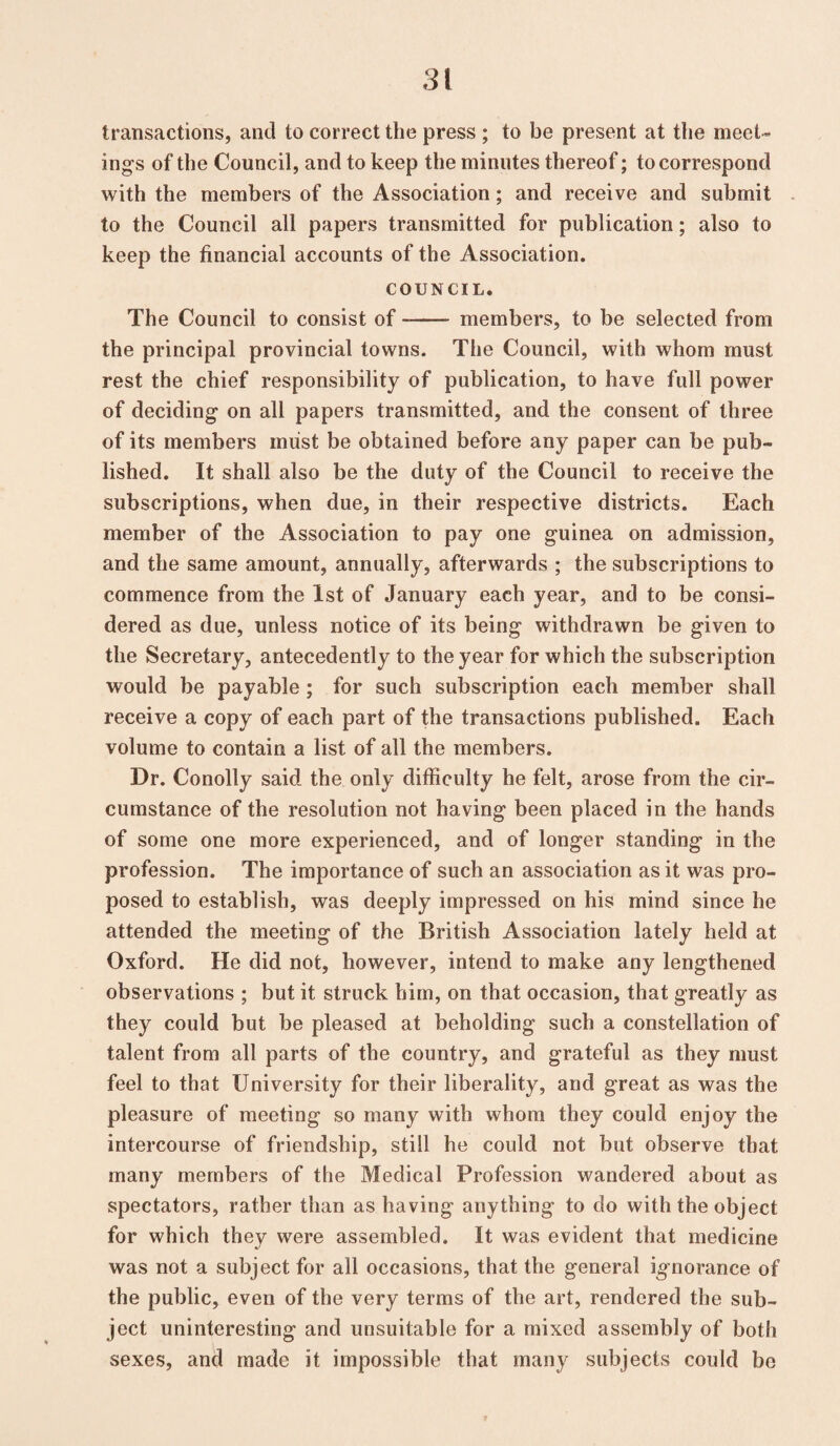 transactions, and to correct the press ; to be present at the meet¬ ings of the Council, and to keep the minutes thereof; to correspond with the members of the Association; and receive and submit to the Council all papers transmitted for publication; also to keep the financial accounts of the Association. COUNCIL. The Council to consist of -- members, to be selected from the principal provincial towns. The Council, with whom must rest the chief responsibility of publication, to have full power of deciding on all papers transmitted, and the consent of three of its members must be obtained before any paper can be pub¬ lished. It shall also be the duty of the Council to receive the subscriptions, when due, in their respective districts. Each member of the Association to pay one guinea on admission, and the same amount, annually, afterwards ; the subscriptions to commence from the 1st of January each year, and to be consi¬ dered as due, unless notice of its being withdrawn be given to the Secretary, antecedently to the year for which the subscription would be payable; for such subscription each member shall receive a copy of each part of the transactions published. Each volume to contain a list of all the members. Dr. Conolly said the only difficulty he felt, arose from the cir¬ cumstance of the resolution not having been placed in the hands of some one more experienced, and of longer standing in the profession. The importance of such an association as it was pro¬ posed to establish, was deeply impressed on his mind since he attended the meeting of the British Association lately held at Oxford. He did not, however, intend to make any lengthened observations ; but it struck him, on that occasion, that greatly as they could but be pleased at beholding such a constellation of talent from all parts of the country, and grateful as they must feel to that University for their liberality, and great as was the pleasure of meeting so many with whom they could enjoy the intercourse of friendship, still he could not but observe that many members of the Medical Profession wandered about as spectators, rather than as having anything to do with the object for which they were assembled. It was evident that medicine was not a subject for all occasions, that the general ignorance of the public, even of the very terms of the art, rendered the sub¬ ject uninteresting and unsuitable for a mixed assembly of both sexes, and made it impossible that many subjects could be