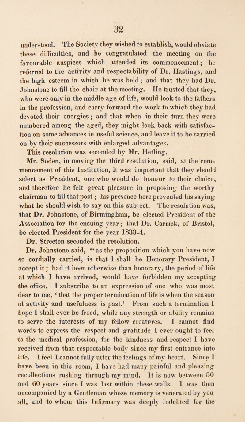 understood. The Society they wished to establish, would obviate these difficulties, and he congratulated the meeting on the favourable auspices which attended its commencement; he referred to the activity and respectability of Dr. Hastings, and the high esteem in which he was held; and that they had Dr. Johnstone to fill the chair at the meeting. He trusted that they, who were only in the middle age of life, would look to the fathers in the profession, and carry forward the work to which they had devoted their energies; and that when in their turn they were numbered among the aged, they might look back with satisfac¬ tion on some advances in useful science, and leave it to be carried on by their successors with enlarged advantages. This resolution was seconded by Mr. Hetling. Mr. Soden, in moving the third resolution, said, at the com¬ mencement of this Institution, it was important th^t they should select as President, one who would do honour to their choice, and therefore he felt great pleasure in proposing the worthy chairman to fill that post; his presence here prevented his saying what he should wish to say on this subject. The resolution was, that Dr. Johnstone, of Birmingham, be elected President of the Association for the ensuing year; that Dr. Carrick, of Bristol, be elected President for the year 1833-4. Dr. Streeten seconded the resolution. Dr. Johnstone said, <c as the proposition which you have now so cordially carried, is that 1 shall be Honorary President, I accept it; had it been otherwise than honorary, the period of life at which I have arrived, would have forbidden my accepting the office. I subscribe to an expression of one who was most dear to me, ‘ that the proper termination of life is when the season of activity and usefulness is past.’ From such a termination I hope I shall ever be freed, while any strength or ability remains to serve the interests of my fellow creatures. I cannot find words to express the respect and gratitude I ever ought to feel to the medical profession, for the kindness and respect I have received from that respectable body since my first entrance into life. I feel I cannot fully utter the feelings of my heart. Since I have been in this room, I have had many painful and pleasing recollections rushing through my mind. It is now between 50 and 60 years since I was last within these walls. I was then accompanied by a Gentleman whose memory is venerated by you all, and to whom this Infirmary was deeply indebted for the