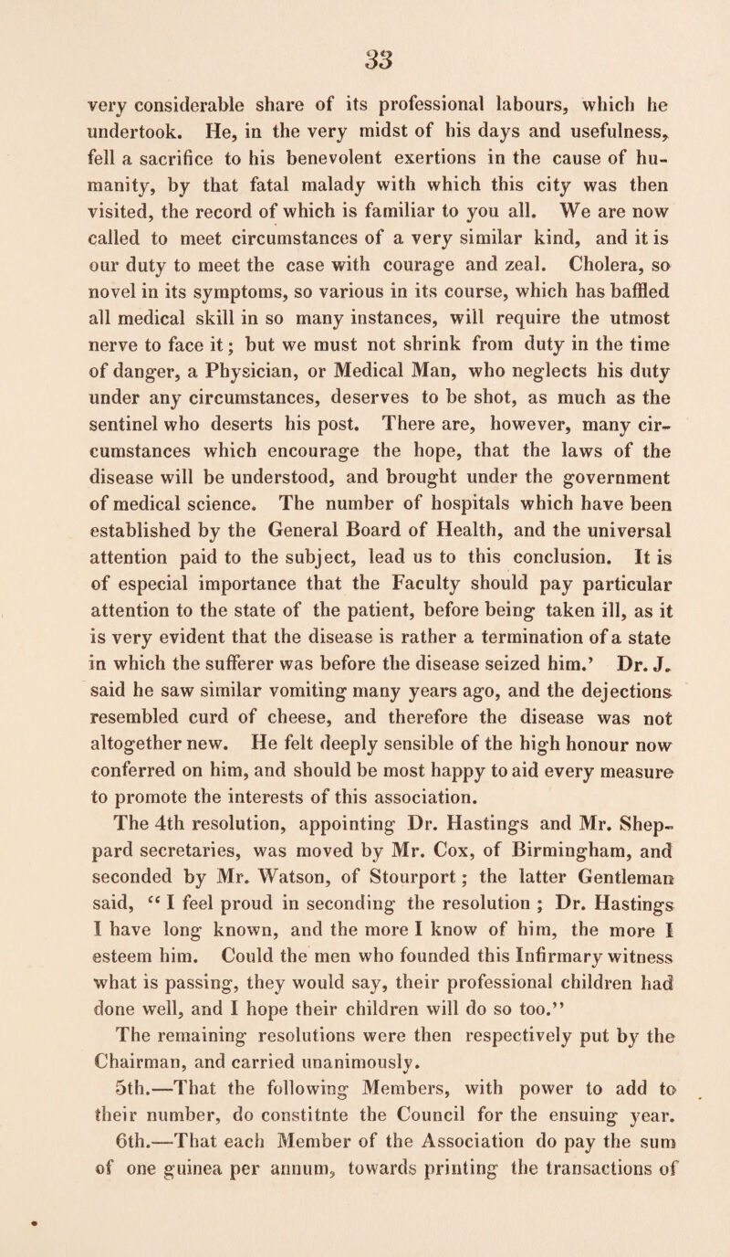 very considerable share of its professional labours, which he undertook. He, in the very midst of his days and usefulness, fell a sacrifice to his benevolent exertions in the cause of hu¬ manity, by that fatal malady with which this city was then visited, the record of which is familiar to you all. We are now called to meet circumstances of a very similar kind, and it is our duty to meet the case with courage and zeal. Cholera, so novel in its symptoms, so various in its course, which has baffled all medical skill in so many instances, will require the utmost nerve to face it; but we must not shrink from duty in the time of danger, a Physician, or Medical Man, who neglects his duty under any circumstances, deserves to be shot, as much as the sentinel who deserts his post. There are, however, many cir¬ cumstances which encourage the hope, that the laws of the disease will be understood, and brought under the government of medical science. The number of hospitals which have been established by the General Board of Health, and the universal attention paid to the subject, lead us to this conclusion. It is of especial importance that the Faculty should pay particular attention to the state of the patient, before being taken ill, as it is very evident that the disease is rather a termination of a state in which the sufferer was before the disease seized him.’ Dr. J» said he saw similar vomiting many years ago, and the dejections resembled curd of cheese, and therefore the disease was not altogether new. He felt deeply sensible of the high honour now conferred on him, and should be most happy to aid every measure to promote the interests of this association. The 4th resolution, appointing Dr. Hastings and Mr. Shep¬ pard secretaries, was moved by Mr. Cox, of Birmingham, and seconded by Mr. Watson, of Stourport; the latter Gentleman said, ce I feel proud in seconding the resolution ; Dr. Hastings I have long known, and the more I know of him, the more I esteem him. Could the men who founded this Infirmary witness what is passing, they would say, their professional children had done well, and I hope their children will do so too.” The remaining resolutions were then respectively put by the Chairman, and carried unanimously. 5th.—That the following Members, with power to add to their number, do constitnte the Council for the ensuing year. 6th.—-That each Member of the Association do pay the sum of one guinea per annum, towards printing the transactions of