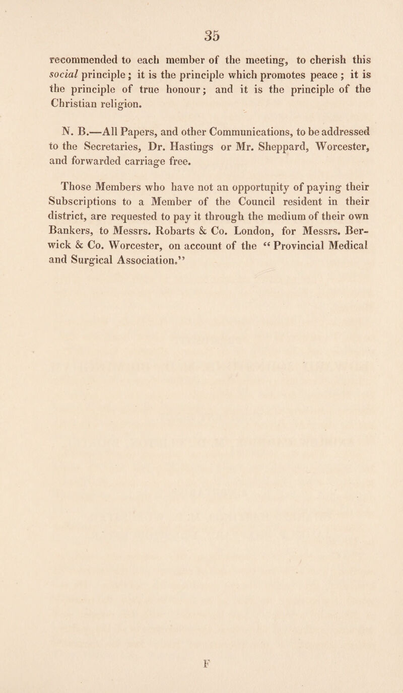 recommended to each member of the meeting1, to cherish this social principle; it is the principle which promotes peace ; it is the principle of true honour; and it is the principle of the Christian religion. N. B.—All Papers, and other Communications, to be addressed to the Secretaries, Dr. Hastings or Mr. Sheppard, Worcester, and forwarded carriage free. Those Members who have not an opportunity of paying their Subscriptions to a Member of the Council resident in their district, are requested to pay it through the medium of their own Bankers, to Messrs. Robarts & Co. London, for Messrs. Ber¬ wick & Co. Worcester, on account of the 6( Provincial Medical and Surgical Association.” F