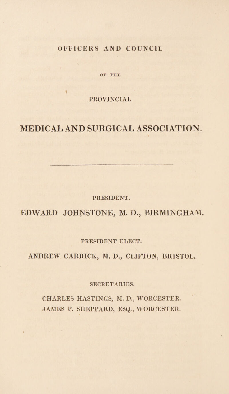 OFFICERS AND COUNCIL OF THE » PROVINCIAL MEDICAL AND SURGICAL ASSOCIATION, . > PRESIDENT. EDWARD JOHNSTONE, M. D., BIRMINGHAM. PRESIDENT ELECT. ANDREW CARRICK, M. D., CLIFTON, BRISTOL. SECRETARIES. CHARLES HASTINGS, M. D., WORCESTER. JAMES P. SHEPPARD, ESQ., WORCESTER.