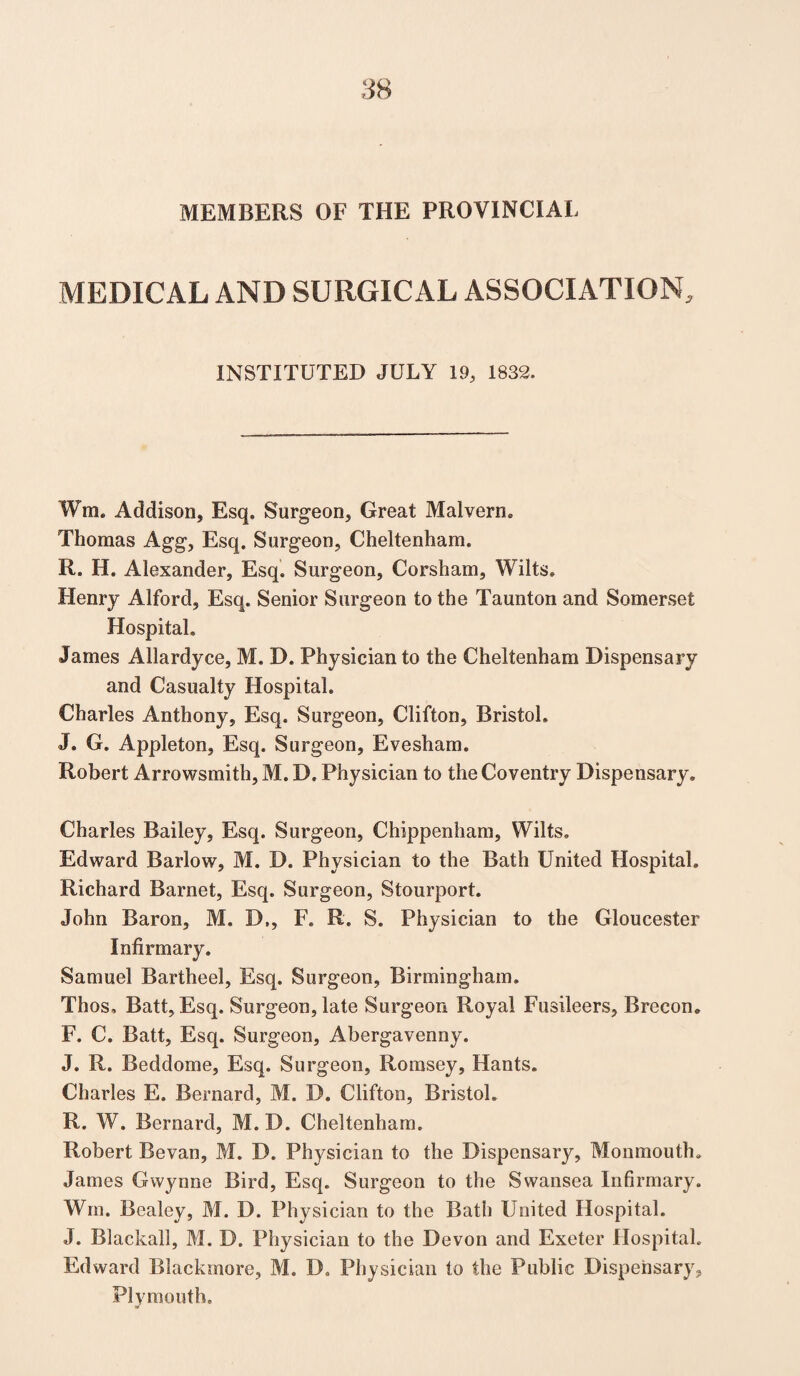 MEMBERS OF THE PROVINCIAL MEDICAL AND SURGICAL ASSOCIATION, INSTITUTED JULY 19, 1832. Wra. Addison, Esq. Surgeon, Great Malvern. Thomas Agg, Esq. Surgeon, Cheltenham. R. H. Alexander, Esq. Surgeon, Corsham, Wilts. Henry Alford, Esq. Senior Surgeon to the Taunton and Somerset Hospital, James Allardyce, M. D. Physician to the Cheltenham Dispensary and Casualty Hospital. Charles Anthony, Esq. Surgeon, Clifton, Bristol, J. G. Appleton, Esq. Surgeon, Evesham. Robert Arrowsmith, M. D, Physician to the Coventry Dispensary. Charles Bailey, Esq. Surgeon, Chippenham, Wilts. Edward Barlow, M. D. Physician to the Bath United Hospital. Richard Barnet, Esq. Surgeon, Stourport. John Baron, M. D,, F. R. S. Physician to the Gloucester Infirmary. Samuel Bartheel, Esq. Surgeon, Birmingham. Thos, Batt, Esq. Surgeon, late Surgeon Royal Fusileers, Brecon. F. C. Batt, Esq. Surgeon, Abergavenny. J. R. Beddome, Esq. Surgeon, Romsey, Hants. Charles E. Bernard, M. D. Clifton, Bristol. R. W. Bernard, M. D. Cheltenham. Robert Bevan, M. D. Physician to the Dispensary, Monmouth. James Gwynne Bird, Esq. Surgeon to the Swansea Infirmary. Win. Bealey, M. D. Physician to the Bath United Hospital. J. Blackall, M. D. Physician to the Devon and Exeter Hospital. Edward Blackmore, M. D. Physician to the Public Dispensary, Plymouth.