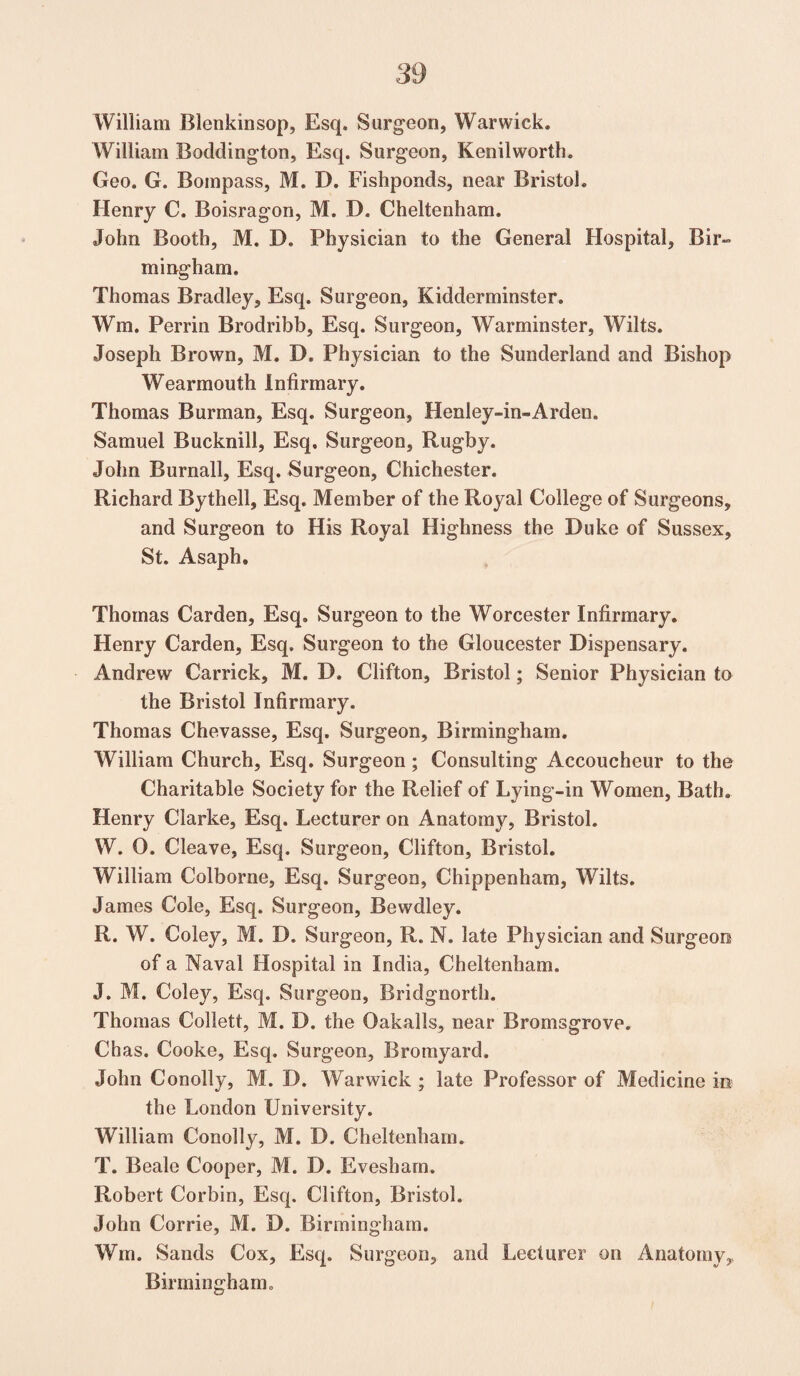 William Blenkinsop, Esq. Surgeon, Warwick. William Boddington, Esq. Surgeon, Kenilworth. Geo. G. Bompass, M. D. Fishponds, near Bristol. Henry C. Boisragon, M. D. Cheltenham. John Booth, M. D. Physician to the General Hospital, Bir¬ mingham. Thomas Bradley, Esq. Surgeon, Kidderminster. Wm. Perrin Brodribb, Esq. Surgeon, Warminster, Wilts. Joseph Brown, M. D. Physician to the Sunderland and Bishop Wearmouth Infirmary. Thomas Burman, Esq. Surgeon, Henley-in-Arden. Samuel Bucknill, Esq. Surgeon, Rugby. John Burnall, Esq. Surgeon, Chichester. Richard Bythell, Esq. Member of the Royal College of Surgeons, and Surgeon to His Royal Highness the Duke of Sussex, St. Asaph. Thomas Carden, Esq. Surgeon to the Worcester Infirmary. Henry Carden, Esq. Surgeon to the Gloucester Dispensary. Andrew Carrick, M. D. Clifton, Bristol; Senior Physician to the Bristol Infirmary. Thomas Chevasse, Esq. Surgeon, Birmingham. William Church, Esq. Surgeon; Consulting Accoucheur to the Charitable Society for the Relief of Lying-in Women, Bath. Henry Clarke, Esq. Lecturer on Anatomy, Bristol. W. 0. Cleave, Esq. Surgeon, Clifton, Bristol. William Colborne, Esq. Surgeon, Chippenham, Wilts. James Cole, Esq. Surgeon, Bewdley. R. W. Coley, M. D. Surgeon, R. N. late Physician and Surgeon of a Naval Hospital in India, Cheltenham. J. M. Coley, Esq. Surgeon, Bridgnorth. Thomas Collett, M. D. the Oakalls, near Bromsgrove. Chas. Cooke, Esq. Surgeon, Bromyard. John Conolly, M. D. Warwick ; late Professor of Medicine in the London University. William Conolly, M. D. Cheltenham. T. Beale Cooper, M. D. Evesham. Robert Corbin, Esq. Clifton, Bristol. John Corrie, M. D. Birmingham. Wm. Sands Cox, Esq. Surgeon, and Lecturer on Anatomy,, Birmingham.