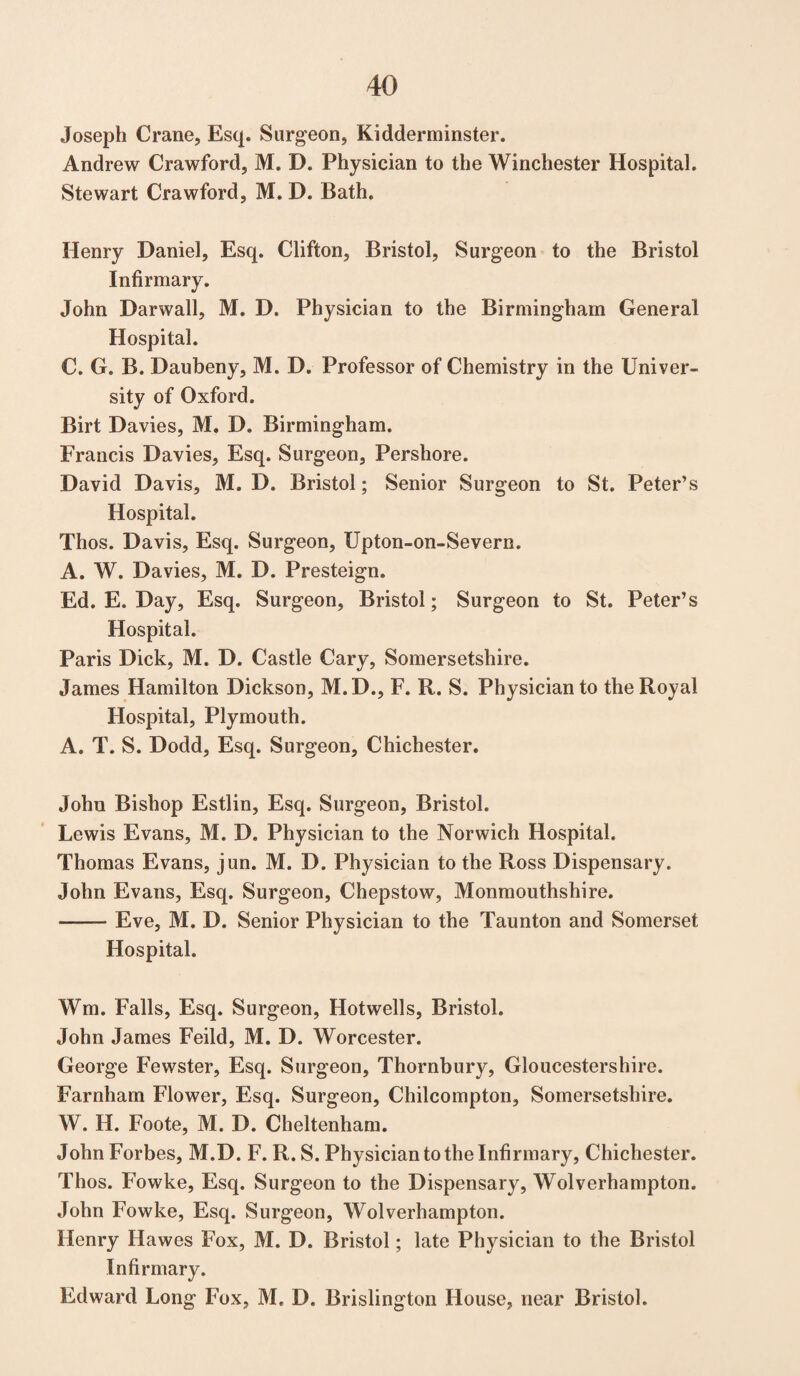 Joseph Crane, Esq. Surgeon, Kidderminster. Andrew Crawford, M. D. Physician to the Winchester Hospital. Stewart Crawford, M. D. Bath. Henry Daniel, Esq. Clifton, Bristol, Surgeon to the Bristol Infirmary. John Darwall, M. D. Physician to the Birmingham General Hospital. C. G. B. Daubeny, M. D. Professor of Chemistry in the Univer¬ sity of Oxford. Birt Davies, M. D. Birmingham. Francis Davies, Esq. Surgeon, Pershore. David Davis, M. D. Bristol; Senior Surgeon to St. Peter’s Hospital. Thos. Davis, Esq. Surgeon, Upton-on-Severn. A. W. Davies, M. D. Presteign. Ed. E. Day, Esq. Surgeon, Bristol; Surgeon to St. Peter’s Hospital. Paris Dick, M. D. Castle Cary, Somersetshire. James Hamilton Dickson, M. D., F. R. S. Physician to the Royal Hospital, Plymouth. A. T. S. Dodd, Esq. Surgeon, Chichester. John Bishop Estlin, Esq. Surgeon, Bristol. Lewis Evans, M. D. Physician to the Norwich Hospital. Thomas Evans, jun. M. D. Physician to the Ross Dispensary. John Evans, Esq. Surgeon, Chepstow, Monmouthshire. -Eve, M. D. Senior Physician to the Taunton and Somerset Hospital. Wm. Falls, Esq. Surgeon, Hotwells, Bristol. John James Feild, M. D. Worcester. George Fewster, Esq. Surgeon, Thornbury, Gloucestershire. Farnham Flower, Esq. Surgeon, Chilcompton, Somersetshire. W. H. Foote, M. D. Cheltenham. John Forbes, M.D. F. R. S. Physician to the Infirmary, Chichester. Thos. Fowke, Esq. Surgeon to the Dispensary, Wolverhampton. John Fowke, Esq. Surgeon, Wolverhampton. Henry Hawes Fox, M. D. Bristol; late Physician to the Bristol Infirmary. Edward Long Fox, M. D. Brislington House, near Bristol.