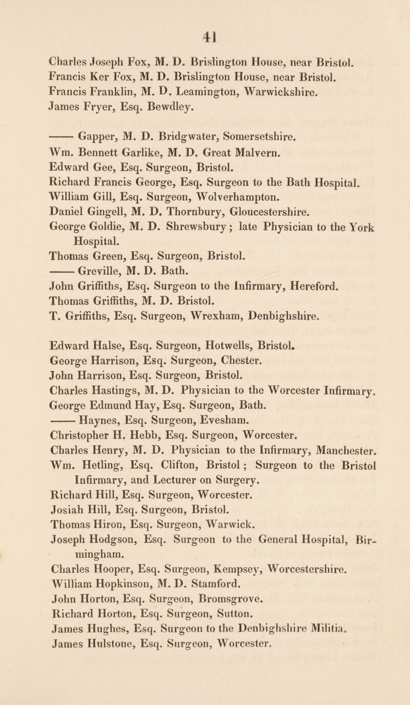 Charles Joseph Fox, M. D. Brislington House, near Bristol,, Francis Ker Fox, M. D. Brislington House, near Bristol. Francis Franklin, M. D. Leamington, Warwickshire. James Fryer, Esq. Bewdley. —— Gapper, M. D. Bridgwater, Somersetshire. Wm. Bennett Garlike, M. D. Great Malvern. Edward Gee, Esq. Surgeon, Bristol. Richard Francis George, Esq. Surgeon to the Bath Hospital. William Gill, Esq. Surgeon, Wolverhampton. Daniel Gingell, M. D. Thornbury, Gloucestershire. George Goldie, M. D. Shrewsbury; late Physician to the York Hospital. Thomas Green, Esq. Surgeon, Bristol. -—- Greville, M. D. Bath. John Griffiths, Esq. Surgeon to the Infirmary, Hereford. Thomas Griffiths, M. D. Bristol, T. Griffiths, Esq. Surgeon, Wrexham, Denbighshire. Edward Halse, Esq. Surgeon, Hotwells, Bristol. George Harrison, Esq. Surgeon, Chester. John Harrison, Esq. Surgeon, Bristol. Charles Hastings, M. D. Physician to the Worcester Infirmary. George Edmund Hay, Esq. Surgeon, Bath. —— Haynes, Esq. Surgeon, Evesham. Christopher H. Hebb, Esq. Surgeon, Worcester. Charles Henry, M. D. Physician to the Infirmary, Manchester. Wm. Hetling, Esq. Clifton, Bristol; Surgeon to the Bristol Infirmary, and Lecturer on Surgery. Richard Hill, Esq. Surgeon, Worcester. Josiah Hill, Esq. Surgeon, Bristol. Thomas Hiron, Esq. Surgeon, Warwick. Joseph Hodgson, Esq. Surgeon to the General Hospital, Bir¬ mingham. Charles Hooper, Esq. Surgeon, Kempsey, Worcestershire. William Hopkinson, M. D. Stamford. John Horton, Esq. Surgeon, Bromsgrove. Richard Horton, Esq. Surgeon, Sutton. James Hughes, Esq. Surgeon to the Denbighshire Militia. James Hulstone, Esq. Surgeon, Worcester.