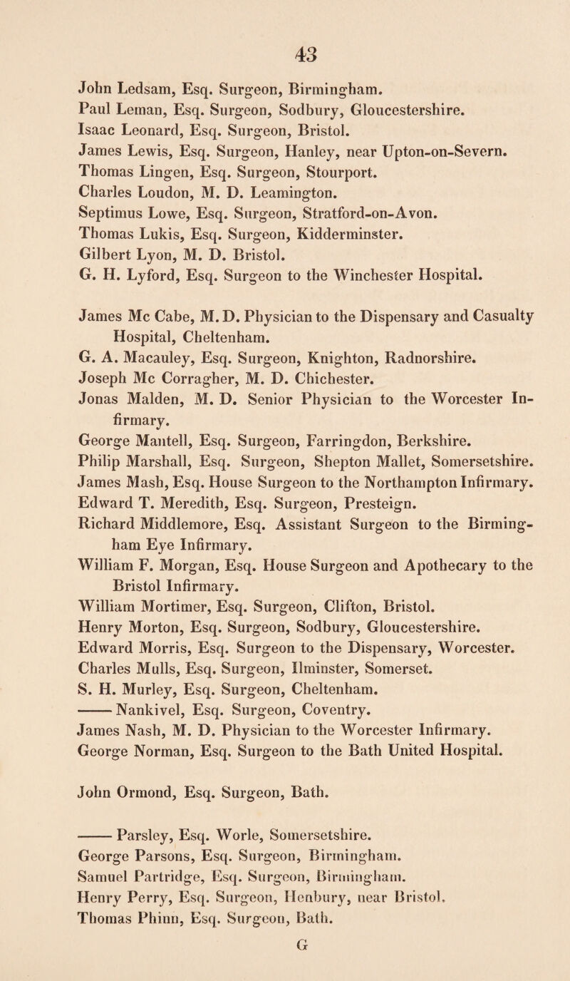 John Ledsam, Esq. Surgeon, Birmingham. Paul Leman, Esq. Surgeon, Sodbury, Gloucestershire. Isaac Leonard, Esq. Surgeon, Bristol. James Lewis, Esq. Surgeon, Hanley, near Upton-on-Severn. Thomas Lingen, Esq. Surgeon, Stourport. Charles Loudon, M. D. Leamington. Septimus Lowe, Esq. Surgeon, Stratford-on-Avon. Thomas Lukis, Esq. Surgeon, Kidderminster. Gilbert Lyon, M. D. Bristol. G. H. Lyford, Esq. Surgeon to the Winchester Hospital. James Me Cabe, M.D. Physician to the Dispensary and Casualty Hospital, Cheltenham. G. A. Macauley, Esq. Surgeon, Knighton, Radnorshire. Joseph Me Corragher, M. D. Chichester. Jonas Malden, M. D. Senior Physician to the Worcester In¬ firmary. George Mantell, Esq. Surgeon, Farringdon, Berkshire. Philip Marshall, Esq. Surgeon, Shepton Mallet, Somersetshire. James Mash, Esq. House Surgeon to the Northampton Infirmary. Edward T. Meredith, Esq. Surgeon, Presteign. Richard Middlemore, Esq. Assistant Surgeon to the Birming¬ ham Eye Infirmary. William F. Morgan, Esq. House Surgeon and Apothecary to the Bristol Infirmary. William Mortimer, Esq. Surgeon, Clifton, Bristol. Henry Morton, Esq. Surgeon, Sodbury, Gloucestershire. Edward Morris, Esq. Surgeon to the Dispensary, Worcester. Charles Mulls, Esq. Surgeon, Ilminster, Somerset. S. H. Murley, Esq. Surgeon, Cheltenham. -Nankivel, Esq. Surgeon, Coventry. James Nash, M. D. Physician to the Worcester Infirmary. George Norman, Esq. Surgeon to the Bath United Hospital. John Ormond, Esq. Surgeon, Bath. -Parsley, Esq. Worle, Somersetshire. George Parsons, Esq. Surgeon, Birmingham. Samuel Partridge, Esq. Surgeon, Birmingham. Henry Perry, Esq. Surgeon, Ilenbury, near Bristol. Thomas Phinn, Esq. Surgeon, Bath. G