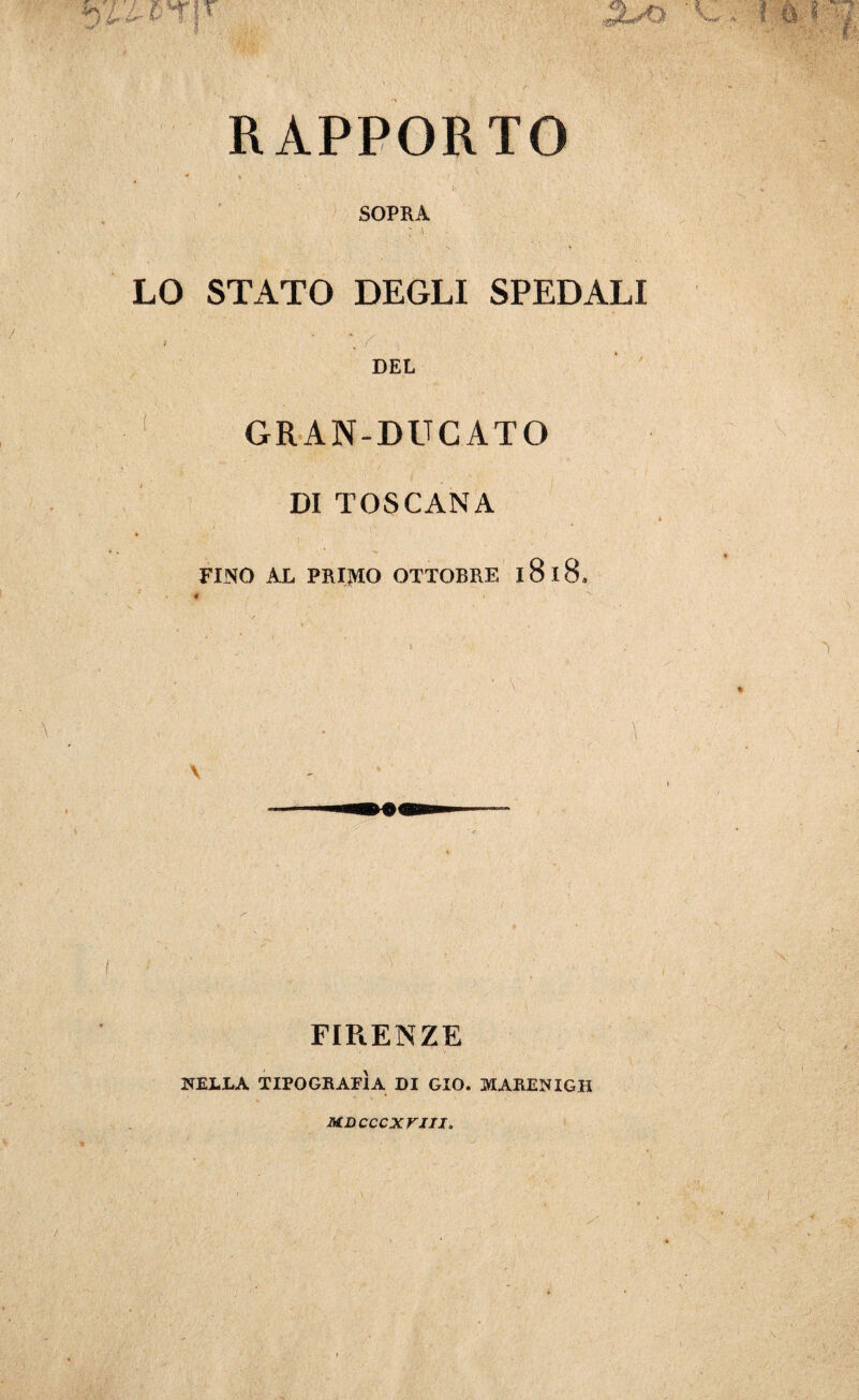 RAPPORTO - ♦ ' SOPRA ; \ • LO STATO DEGLI SPEDALI ■ »■ ■ ; 1 DEL GRAN-DUCATO DI TOSCANA i. ' • r - ; ' ; FINO AL PRIMO OTTOBRE l8l8. FIRENZE NELLA TIPOGRAFÌA DI GIO. MARENIGH MDCCCXriII,