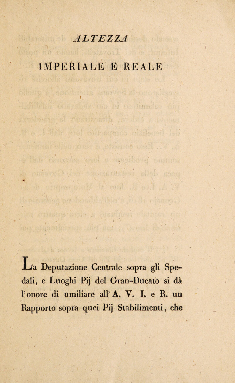 ALTEZZA i *\ ) ' b IMPERIALE E REALE •V- «f • • ; : 4- * !. '• ' ■ 7 ■ •' rv.; . • ■ .5 , . ' \ :,;:y .. :7 • : : ' *; / ••• - La Deputazione Centrale sopra gli Spe¬ dali, e Luoghi Pij del Gran-Ducato si dà l’onore di umiliare all’A. V. I. e R. un Rapporto sopra quei Pij Stabilimenti, che i i