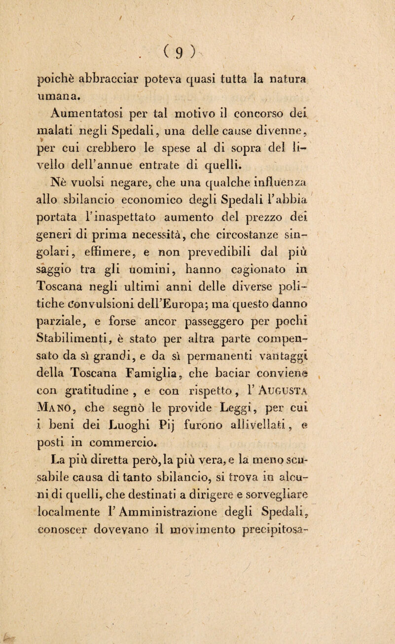 poiché abbracciar poteva quasi tutta la natura umana. . \ Aumentatosi per tal motivo il concorso dei malati negli Spedali, una delle cause divenne, per cui crebbero le spese al di sopra del li¬ vello dell’annue entrate di quelli. Nò vuoisi negare, che una qualche influenza allo sbilancio economico degli Spedali Fabbia portata Finaspettato aumento del prezzo dei generi di prima necessità, che circostanze sin¬ golari, effimere, e non prevedibili dal più saggio tra gli uomini, hanno cagionato in Toscana negli ultimi anni delle diverse poli¬ tiche Convulsioni delFEuropa; ma questo danno parziale, e forse ancor passeggero per pochi Stabilimenti, è stato per altra parte compen¬ sato da sì grandi, e da sì permanenti vantaggi delia Toscana Famiglia, che baciar conviene con gratitudine , e con rispetto, F Augusta Mano, che segnò le provide Leggi, per cui i beni dei Luoghi Pij furono allivellati, e posti in commercio. La più diretta però, la più vera, e la meno scu¬ sabile causa di tanto sbilancio, si trova io alcu¬ ni di quelli, che destinati a dirigere e sorvegliare localmente F Amministrazione degli Spedali, conoscer dovevano il movimento precipitosa-