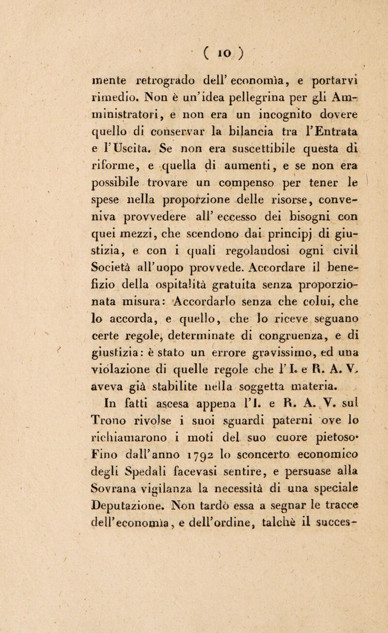 t • ( IO ) mente retrogrado dell’ economìa, e portarvi rimedio. Non è un’idea pellegrina per gli Am¬ ministratori, e non era un incognito dovere quello di conservar la bilancia tra YEntrata e l'Uscita. Se non era suscettibile questa di riforme, e quella di aumenti, e se non era possibile trovare un compenso per tener le spese nella proporzione delle risorse, conve*- niva provvedere all’ eccesso dei bisogni con quei mezzi, che scendono dai principj di giu¬ stizia, e con i quali regolandosi ogni civil Società all’uopo provvede. Accordare il bene¬ fizio della ospitalità gratuita senza proporzio¬ nata misura: Accordarlo senza che colui, che lo accorda, e quello, che lo riceve seguano certe regole, determinate di congruenza, e di giustizia: è stato un errore gravissimo, ed una violazione di quelle regole che 1’ L e R. A. V, aveva già stabilite nella soggetta materia. In fatti ascesa appena l’I. e R. A. V. sul Trono rivolse i suoi sguardi paterni ove lo richiamarono i moti del suo cuore pietoso* Fino dall’anno 1792 lo sconcerto economico degli Spedali facevasi sentire, e persuase alla Sovrana vigilanza la necessità di una speciale Deputazione. Non tardò essa a segnar le tracce deireconomìa, e dell’ordine, talché il succes- , r • - '. \