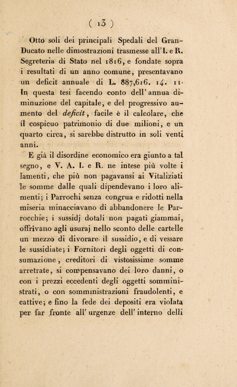 Otto soli dei principali Spedali del Gran- Ducato nelle dimostrazioni trasmesse albi. eR, Segreteria di Stato nel i8i6,e fondate sopra i resultati di un anno comune, presentavano un deficit annuale di L. 887,616. 14• n- In questa tesi facendo conto dell’ annua di¬ minuzione dei capitale, e del progressivo au¬ mento del deficit, facile è il calcolare, che il cospicuo patrimonio di due milioni, e un quarto circa, si sarebbe distrutto in soli venti anni. E già il disordine economico era giunto a tal segno, e V. A. I. e R. ne intese più volte i lamenti, che più non pagavansi ai Vitaliziati le somme dalle quali dipendevano i loro ali¬ menti; i Parrochi senza congrua e ridotti nella miseria minacciavano di ahbandonere le Par¬ rocchie; i sussidj dotali non pagati giammai, offrivano agli usuraj nello sconto delle cartelle un mezzo di divorare il sussidio, e di vessare le sussidiate; i Fornitori degli oggetti di con¬ sumazione , creditori di vistosissime somme arretrate, si compensavano dei loro danni, o con i prezzi eccedenti degli oggetti sommini¬ strati, o con somministrazioni fraudolenti, e cattive; e fino la fede dei depositi era violata per far fronte all’ urgenze dell’ interno delli