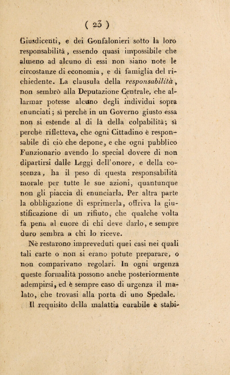 ( ( 23) Giusdicenti, e dei Gonfalonieri sotto la loro responsabilità , essendo quasi impossibile che almeno ad alcuno di essi non siano note le circostanze di economia , e di famiglia del ri¬ chiedente. La clausula della responsabilità, non sembrò alla Deputazione Gentrale, che al¬ larmar potesse alcuno degli individui sopra enunciati ; sì perchè in un Governo giusto essa non si estende al di là della colpabilità; sì perchè rifletteva, che ogni Cittadino è respon¬ sabile di ciò che depone, e che ogni pubblico Funzionario avendo lo special dovere di non dipartirsi dalle Leggi dell5onore, e della co- scenza, ha il peso di questa responsabilità morale per tutte le sue azioni, quantunque non gli piaccia di enunciarla. Per altra parte la obbligazione di esprimerla, offriva la giu¬ stificazione di un rifiuto, che qualche volta fa pena al cuore di chi deve darlo, e sempre duro sembra a chi lo riceve. Nè restarono impreveduti quei casi nei quali tali carte o non si erano potute preparare, o non comparivano regolari. In ogni urgenza queste formalità possono anche posteriormente adempirsi, ed è sempre caso di urgenza il ma¬ lato, che trovasi alla porta di uno Spedale. Il requisito della malattia curabile è stabi* i