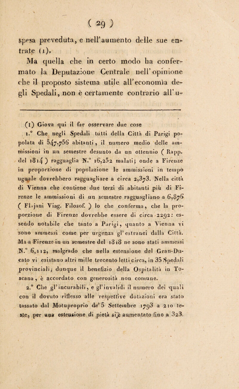 ( * 1 2.9 ) Spesa preveduta, e nell’attalento delle sue en¬ trate (i). Ma quella che in certo modo ha confer¬ mato la Deputazione Centrale nell’opinione che il proposto sistema utile all’economìa de¬ gli Spedali, non è certamente contrario all’u¬ ri) Giova qui il far osservare due cose 1. ° Che negli Spedali lutti della Città di Parigi po¬ polata di 547,756 abitanti , il numero medio delle am¬ missioni in un semestre desunto da un ottennio ( Rapp. del )3i4) ragguaglia N.° 16,252 malati\ onde a Firenze in proporzione di popolazione le ammissioni in tempo uguale dovrebbero ragguagliare a circa 2,873. Nella città di Vienna che contiene due terzi di abitanti piu di Fi¬ renze le ammissioni di un semestre ragguagliano a 6,876 ( Flajani Viag. Filosof. ) lo che conferma, che la pro¬ porzione di Firenze dovrebbe essere di circa r22C)2: es¬ sendo notabile che tanto a Parigi, quanto a Vienna vi sono ammessi come per urgenza gl’estranei dalla Città. Ma a Firenze in un semestre del 1818 ne sono stali ammessi N.° 6,112, malgrado che nella estensione del Gran-Du¬ cato vi esistano altri mille trecento letti circa, in 35 Spedali provinciali; dunque il benefizio della Ospitalità in To¬ scana , è accordato con generosità non comune. 2. ° Che gl’incurabili, e gl’invalidi il numero dei quali con il dovuto riflesso alle restretti ve dotazioni era stalo tassato dal Motuproprio 5 Settembre 17^3 a 210 te» ale, per una estensione di pietà sPè aumentato fino a 323,