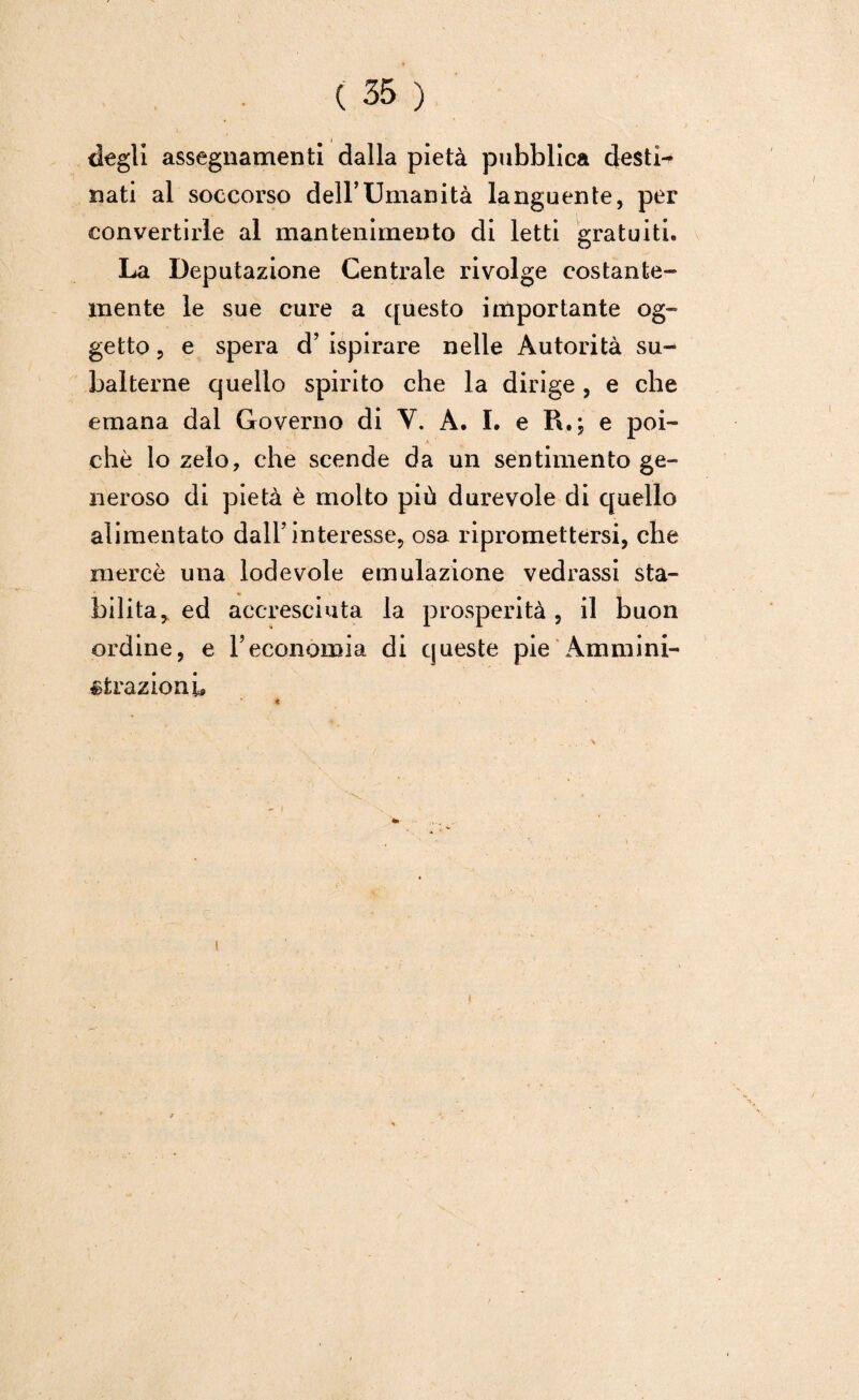 degli assegnamenti dalla pietà pubblica desti^ nati al soccorso dell’Umanità languente, per convertirle al mantenimento di letti gratuiti. La Deputazione Centrale rivolge costante- mente le sue cure a questo importante og¬ getto , e spera d’ ispirare nelle Autorità su¬ balterne quello spirito che la dirige , e che emana dal Governo di V. A. I. e R,; e poi¬ ché lo zelo, che scende da un sentimento ge¬ neroso di pietà è molto più durevole di quello alimentato dall’interesse, osa ripromettersi, che mercè una lodevole emulazione vedrassi sta¬ bilita, ed accresciuta la prosperità, il buon ordine, e l’economia di queste pie Ammini¬ strazioni,