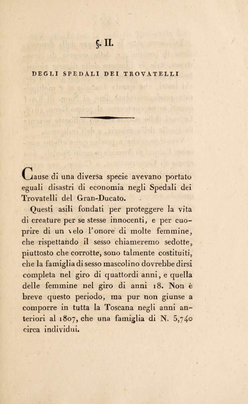 DEGLI SPEDALI DEI TROVATELLI Cause di una diversa specie avevano portato eguali disastri di economia negli Spedali dei Trovatelli del Gran-Ducato. Questi asili fondati per proteggere la vita di creature per se stesse innocenti, e per cuo- prire di un \elo Yonore di molte femmine, che rispettando il sesso chiameremo sedotte 9 piuttosto che corrotte, sono talmente costituiti, che la famiglia di sesso mascolino dovrebbe dirsi completa nel giro di cjuattordi anni, e quella delle femmine nel giro di anni 18. INon è breve questo periodo, ma pur non giunse a comporre in tutta la Toscana negli anni an¬ teriori al 1807, che una famiglia di N. 5,74o circa individui.